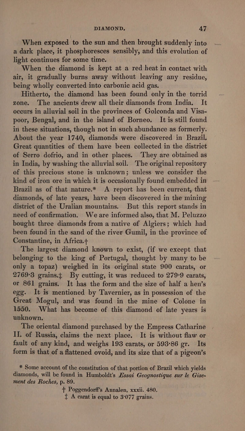 When exposed to the sun and then brought suddenly into a dark place, it phosphoresces sensibly, and this evolution of light continues for some time. When the diamond is kept at a red heat in contact with air, it gradually burns away without leaving any residue, being wholly converted into carbonic acid gas. Hitherto, the diamond has been found only in the torrid zone. ‘The ancients drew all their diamonds from India. It occurs in alluvial soil in the provinces of Golconda and Visa- poor, Bengal, and in the island of Borneo. It is still found in these situations, though not in such abundance as formerly. About the year 1740, diamonds were discovered in Brazil. Great quantities of them have been collected in the district of Serro dofrio, and in other places. They are obtained as in India, by washing the alluvial soil. The original repository of this precious stone is unknown; unless we consider the kind of iron ore in which it is occasionally found embedded in Brazil as of that nature.* A report has been current, that diamonds, of late years, have been discovered in the mining district of the Uralian mountains. But this report stands in need of confirmation. Weare informed also, that M. Peluzzo bought three diamonds from a native of Algiers; which had been found in the sand of the river Gumil, in the province of Constantine, in Africa.+ The largest diamond known to exist, (if we except that belonging to the king of Portugal, thought by many to be only a topaz) weighed in its original state 900 carats, or 2769°3 grains.t By cutting, it was reduced to 279-9 carats, or 861 grains. It has the form and the size of half a hen’s egg. It is mentioned by Tavernier, as in possession of the Great Mogul, and was found in the mine of Colone in 1550. What has become of this diamond of late years is unknown. | The oriental diamond purchased by the Empress Catharine Il. of Russia, claims the next place. It is without flaw or fault of any kind, and weighs 198 carats, or 593-86 gr. Its form is that of a flattened ovoid, and its size that of a pigeon’s * Some account of the constitution of that portion of Brazil which yields diamonds, will be found in Humboldt’s Essai Geognostique sur le Gise- ment des Roches, p. 89. + Poggendorff’s Annalen, xxxii. 480. { A carat is equal to 3°077 grains.