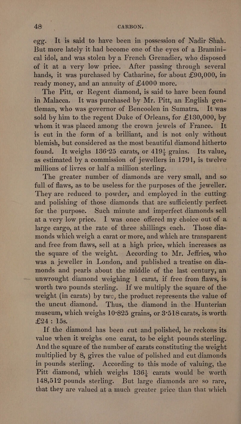 egg. It is said to have been in possession of Nadir Shah. But more lately it had become one of the eyes of a Bramini- cal idol, and was stolen by a French Grenadier, who disposed of it at a very low price. After passing through several hands, it was purchased by Catharine, for about £90, 000, in ready money, and an annuity of £4000 more. The Pitt, or Regent diamond, is said to have been find in Malacca. It was purchased by Mr. Pitt, an English gen- tleman, who was governor of Bencoolen in Sumatra, It was sold by him to the regent Duke of Orleans, for £130,000, by whom it was placed among the crown jewels of France. It is cut in the form of a brilliant, and is not only without blemish, but considered as the most beautiful diamond hitherto found. It weighs 136:25 carats, or 4191 grains. Its value, as estimated by a commission of jewellers in 1791, is twelve millions of livres or half a million sterling. The greater number of diamonds are very small, and so full of flaws, as to be useless for the purposes of the jeweller. They are reduced to powder, and employed in the cutting and polishing of those diamonds that are sufficiently perfect. for the purpose. Such minute and imperfect diamonds sell at a very low price. I was once offered my choice out of a large cargo, at the rate of three shillings each. Those dia- monds which weigh a carat or more, and which are transparent and free from flaws, sell at a high price, which increases as the square of the weight. According to Mr. Jeffries, who. was a jeweller in London, and published a treatise on dia- monds and pearls about the middle of the last century, an unwrought diamond weighing 1 carat, if free from flaws, is worth two pounds sterling. If we multiply the square of the weight (in carats) by twe, the product represents the value of the uncut diamond. Thus, the diamond in the Hunterian museum, which weighs 10-825 grains, or 3°518 carats, is worth £24: 15s. If the diamond has been cut and polished, he reckons its value when it weighs one carat, to be eight pounds sterling. And the square of the number of carats constituting the weight multiplied by 8, gives the value of polished and cut diamonds in pounds sterling. According to this mode of valuing, the Pitt diamond, which weighs 1361 carats would be worth 148,512 pounds sterling. But large diamonds are so rare, that they are valued at a much greater price than that which