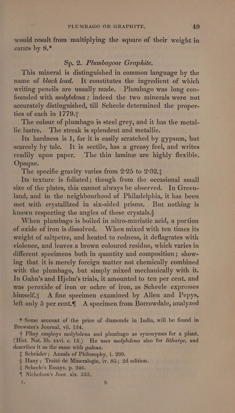 PLUMBAGO OR GRAPHITE. AQ would result from multiplying the square of their weight in carats by 8.* Sp. 2. Plumbagoor Graphite. This mineral is distinguished in common language by the name of black lead. It constitutes the ingredient of which writing pencils are usually made. Plumbago was long con- founded with molybdena : indeed the two minerals were not accurately distinguished, till Scheele determined the proper- ties of each in 1779. The colour of plumbago is steel grey, and it has the metal- lic lustre. ‘The streak is splendent and metallic. Its hardness is J, for it is easily scratched by gypsum, but scarcely by tale. It is sectile, has a greasy feel, and writes readily upon paper. ‘The thin lamine are highly flexible. Opaque. The specific gravity varies from 2:25 to 2°32. Its texture is foliated; though from the occasional small size of the plates, this cannot always be observed. In Green- land, and in the neighbourhood of Philadelphia, it has been met with crystallized in six-sided prisms. But nothing is known respecting the angles of these crystals.§ When plumbago is boiled in nitro-muriatic acid, a portion of oxide of iron is dissolved. When mixed with ten times its weight of saltpetre, and heated to redness, it deflagrates with violence, and leaves a brown coloured residue, which varies in different specimens both in quantity and composition; show- ing that it is merely foreign matter not chemically combined with the plumbago, but simply mixed mechanically with it. In Gahn’s and Hjelm’s trials, it amounted to ten per cent. and was peroxide of iron or ochre of iron, as Scheele expresses himself.|| A fine specimen examined by Allen and Pepys, left only 5 per cent.¢ A specimen from Borrowdale, analyzed * Some account of the price of diamonds in India, will be found in Brewster’s Journal, vii. 134. + Pliny employs molybdena and plumbago as synonymes for a plant. (Hist. Nat. lib. xxvi. c. 18.) He uses molybdena also for litharge, and describes it as the same with galena. { Schrader; Annals of Philosophy, i. 299. § Hauy; Traité de Mineralogie, iv. 85; 2d edition. || Scheele’s Essays, p. 246. {| Nicholson’s Jour. xix. 233. I, E