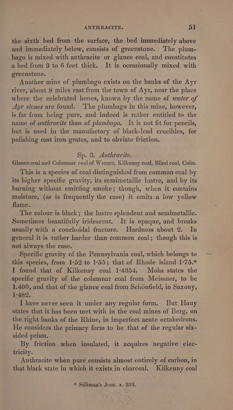 the sixth bed ork the surface, the bed immediately above and immediately below, consists of greenstone. ‘The plum- bago is mixed with anthracite or glance coal, and constitutes a bed from 3 to 6 feet thick. It is occasionally mixed with greenstone. : : Another mine of plumbago exists on the banks of the Ayr river, about 8 miles east from the town of Ayr, near the place where the celebrated hones, known by the name of water of Ayr stones are found. ‘The plumbago in this mine, however, is far from being pure, and indeed is rather entitled to the name of anthracite than of plumbago. It is not fit for pencils, but is used in the manufactory of black-lead crucibles, for polishing cast iron grates, and to obviate friction. Sp. 3. Anthracite. Glance coal and Columnar coal of Werner, Kilkenny coal, Blind coal, Culm. This is a species of coal distinguished from common coal by its higher specific gravity, its semimetallic lustre, and by its burning without emitting smoke; though, when it contains moisture, (as is frequently the case) it emits a low yellow flame. The colour is black; the lustre splendent and semimetallic. Sometimes beautifully iridescent. It is opaque, and breaks usually with a conchoidal fracture. Hardness about 2. In general it is rather harder than common coal; though this is not always the case. Specific gravity of the Pennsylvania coal, which belongs to this species, from 1:52 to 1°55; that of Rhode island 1-:75.* I found that of Kilkenny coal 1:4354. Mohs states the specific gravity of the columnar coal from Meissner, to be 1.400, and that of the glance coal from Schonfield, in Saxony, 1-482. I have never seen it under any regular form. But Hauy states that it has been met with in the coal mines of Berg, on the right banks of the Rhine, in imperfect acute octahedrons. He considers the primary form to be that of the regular six- sided prism. By friction when insulated, it acquires negative elec- tricity. Anthracite when pure consists almost entirely of carbon, in that black state in which it exists in charcoal. Kilkenny coal * Silliman’s Jour. x. 333.