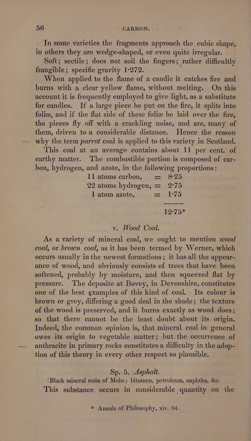 In some varieties the fragments approach the cubic shape, in others they are wedge-shaped, or even quite irregular. Soft; sectile; does not soil the fingers; rather difficultly frangible; specific gravity 1-272. When applied to the flame of a candle it catches fire and burns with a clear yellow flame, without melting. On this account it is frequently employed to give light, as a substitute for candles. If a large piece be put on the fire, it splits into folize, and if the flat side of these foliz be laid over the fire, the pieces fly off with a crackling noise, and are, many of them, driven to a considerable distance. Hence the reason This coal at an average contains about 11 per cent. of earthy matter. The combustible portion is composed of car- bon, hydrogen, and azote, in the following proportions: 1l atoms carbon, = 825 22 atoms hydrogen, = 2°75 1 atom azote, am ktZ5 oe 12°75* v. Wood Coal. As a variety of mineral coal, we ought to mention wood coal, or brown coal, as it has been termed by Werner, which occurs usually inthe newest formations; it has all the appear- ance of wood, and obviously consists of trees that have been softened, probably by moisture, and then squeezed flat by pressure. ‘The deposite at Bovey, in Devonshire, constitutes one of the best examples of this kind of coal. Its colour is brown or grey, differing a good deal in the shade; the texture of the wood is preserved, and it burns exactly as wood does; so that there cannot be the least doubt about its origin. Indeed, the common opinion is, that mineral coal in general owes its origin to vegetable matter; but the occurrence of anthracite in primary rocks constitutes a difficulty in the adop- tion of this theory in every other respect so plausible. Sp. 5. Asphalt. ‘Black mineral resin of Mohs; bitumen, petroleum, naphtha, &amp;c. This substance occurs in considerable quantity on the