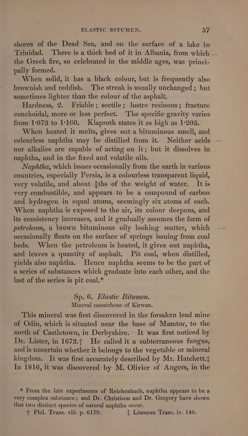 | shores of the Dead Sea, and on the surface of a lake in Trinidad. ‘There is a thick bed of it in Albania, from which — the Greek fire, so celebrated in the middle ages, was _princi- pally formed. When solid, it has a black colour, but is frequently also brownish and reddish. The streak is usually unchanged ; but sometimes lighter than the colour of the asphalt. Hardness, 2. Friable; sectile; lustre resinous; fracture conchoidal, more or less perfect. ‘The specific gravity varies from 1:073 to 1:160. Klaproth states it as high as 1-205. When heated it melts, gives out a bituminous smell, and colourless naphtha may be distilled from it. Neither acids nor alkalies are capable of acting on it; but it dissolves in naphtha, and in the fixed and volatile oils. Naphtha, which issues occasionally from the earth in various countries, especially Persia, is a colourless transparent liquid, very volatile, and about 3ths of the weight of water. It is very combustible, and appears to be a compound of carbon and hydrogen in equal atoms, seemingly six atoms of each. ’ When naphtha is exposed to the air, its colour deepens, and its consistency increases, and it gradually assumes the form of petroleum, a brown bituminous oily looking matter, which occasionally floats on the surface of springs issuing from coal beds. When the petroleum is heated, it gives out naphtha, and leaves a quantity of asphalt. Pit coal, when distilled, yields also naphtha. Hence naphtha seems to be the part of a series of substances which graduate into each other, and the last of the series is pit coal.* Sp. 6. Elastic Bitumen. Mineral caoutchouc of Kirwan. This mineral was first discovered in the forsaken lead mine of Odin, which is situated near the base of Mamtor, to the north of Castletown, in Derbyshire. It was first noticed by Dr. Lister, in 1673.{ He called it a subterraneous fungus, and is uncertain whether it belongs to the vegetable or mineral kingdom. It was first accurately described by Mr. Hatchett.t In 1816, it was discovered by M. Olivier of Angers, in the * From the late experiments of Reichenbach, naphtha appears to be a very complex substance ; and Dr. Christison and Dr. Gregory have shown that two distinct species of natural naphtha occur. + Phil. Trans. viii. p. 6179. { Linnean Trans. iv. 146.