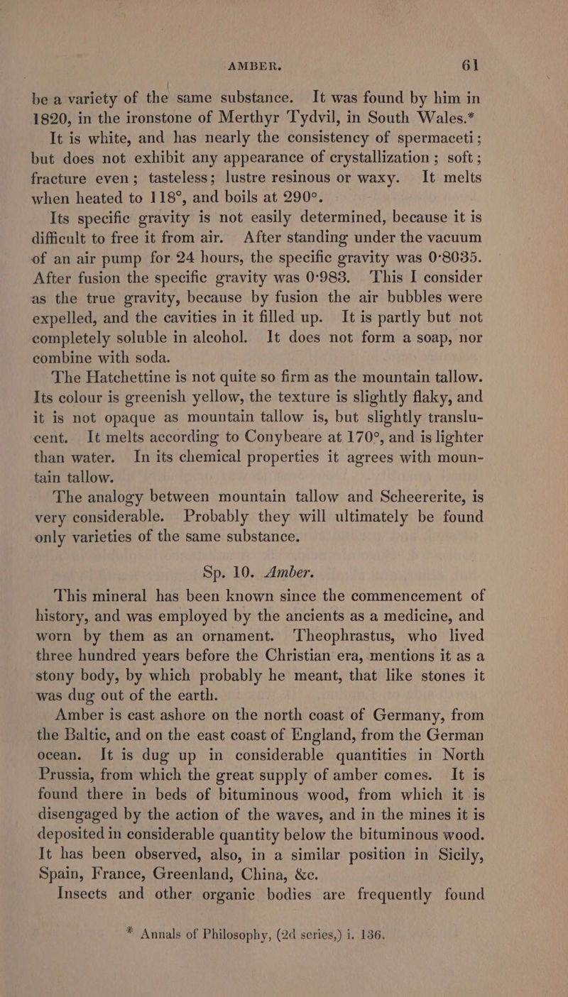 be a variety of the same substance. It was found by him in 1820, in the ironstone of Merthyr Tydvil, in South Wales.* It is white, and has nearly the consistency of spermaceti; but does not exhibit any appearance of crystallization ; soft ; fracture even; tasteless; lustre resinous or waxy. It melts when heated to 118°, and boils at 290°. Its specific gravity is not easily determined, because it is difficult to free it from air. After standing under the vacuum of an air pump for 24 hours, the specific gravity was 0°8035. After fusion the specific gravity was 0°983. This I consider as the true gravity, because by fusion the air bubbles were expelled, and the cavities in it filled up. It is partly but not completely soluble in alcohol. It does not form a soap, nor combine with soda. The Hatchettine is not quite so firm as the mountain tallow. Its colour is greenish yellow, the texture is slightly flaky, and it is not opaque as mountain tallow is, but slightly translu- cent. It melts according to Conybeare at 170°, and is lighter than water. In its chemical properties it agrees with moun- tain tallow. The analogy between mountain tallow and Scheererite, is very considerable. Probably they will ultimately be found only varieties of the same substance. Sp. 10. Amber. This mineral has been known since the commencement of history, and was employed by the ancients as a medicine, and worn by them as an ornament. ‘Theophrastus, who lived three hundred years before the Christian era, mentions it as a stony body, by which probably he meant, that like stones it was dug out of the earth. Amber is cast ashore on the north coast of Germany, from the Baltic, and on the east coast of England, from the German ocean. It is dug up in considerable quantities in North Prussia, from which the great supply of amber comes. It is found there in beds of bituminous wood, from which it is disengaged by the action of the waves, and in the mines it is deposited in considerable quantity below the bituminous wood. It has been observed, also, in a similar position in Sicily, Spain, France, Greenland, China, &amp;c. Insects and other organic bodies are frequently found * Annals of Philosophy, (2d series,) i. 136.