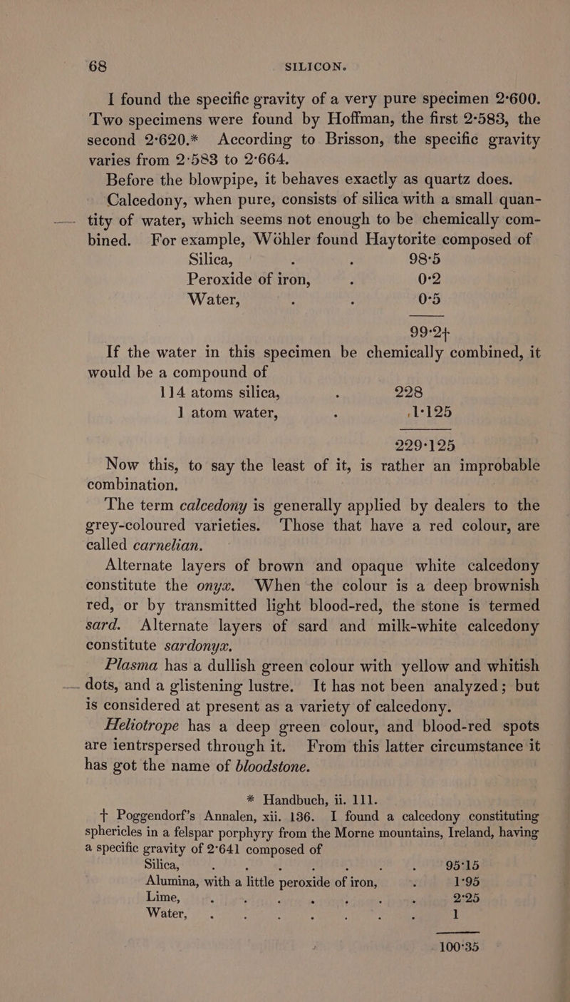 I found the specific gravity of a very pure specimen 2°600. Two specimens were found by Hoffman, the first 2-583, the second 2°620.* According to Brisson, the specific gravity varies from 2°583 to 2°664. Before the blowpipe, it behaves exactly as quartz does. Calcedony, when pure, consists of silica with a small quan- tity of water, which seems not enough to be chemically com- bined. For example, Wohler found Haytorite composed of Silica, : . 98°5 Peroxide of iron, ; 0-2 Water, . ; 0°5 99-24 If the water in this specimen be chemically combined, it would be a compound of 114 atoms silica, : 228 ] atom water, : rL°125 BLOT So Now this, to say the least of it, is rather an improbable combination. The term calcedony is generally applied by dealers to the grey-coloured varieties. Those that have a red colour, are called carnelian. Alternate layers of brown and opaque white calcedony constitute the onyx. When the colour is a deep brownish red, or by transmitted light blood-red, the stone is termed sard. Alternate layers of sard and milk-white calcedony constitute sardonyz. Plasma has a dullish green colour with yellow and whitish .. dots, and a glistening lustre. It has not been analyzed; but is considered at present as a variety of calcedony. Feliotrope has a deep green colour, and blood-red spots are ientrspersed through it. From this latter circumstance it has got the name of bloodstone. * Handbuch, ii. 111. + Poggendorf’s Annalen, xii. 136. I found a calcedony constituting sphericles in a felspar porphyry from the Morne mountains, Ireland, having a specific gravity of 2°641 composed of Silica, : : : : ; ? : 95°15 Alumina, with a little peroxide of iron, w 1°95 Lime, : . . : : ; 2°25 Water, . ’ . “ ? : : 1 100°35