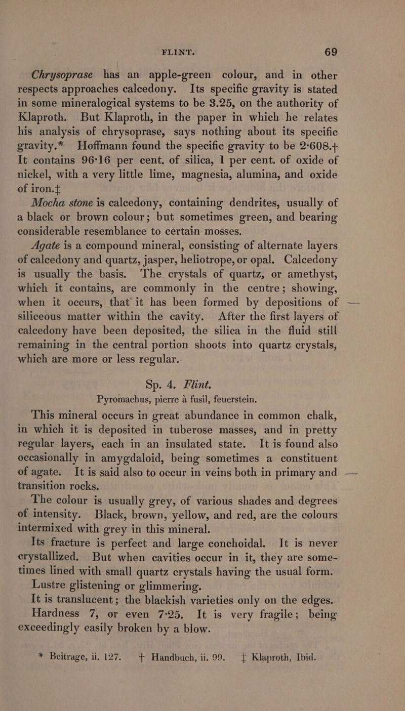 Chrysoprase has an apple-green colour, and in other respects approaches calcedony. Its specific gravity is stated in some mineralogical systems to be 3.25, on the authority of Klaproth. But Klaproth, in the paper in which he relates his analysis of chrysoprase, says nothing about its specific gravity.* Hoffmann found the specific gravity to be 2-608.+ It contains 96:16 per cent. of silica, 1 per cent. of oxide of nickel, with a very little lime, magnesia, alumina, and oxide of iron.t Mocha stone is calcedony, containing dendrites, usually of a black or brown colour; but sometimes green, and bearing considerable resemblance to certain mosses. Agate is a compound mineral, consisting of alternate layers of caleedony and quartz, jasper, heliotrope, or opal. Calcedony is usually the basis. The. crystals of quartz, or amethyst, which it contains, are commonly in the centre; showing, when it occurs, that’ it has been formed by depositions of siliceous matter within the cavity. After the first layers of calcedony have been deposited, the silica in the fluid still remaining in the central portion shoots into quartz crystals, which are more or less regular. Sp. 4. Flint. Pyromachus, pierre a fusil, feuerstein. This mineral occurs in great abundance in common chalk, in which it is deposited in tuberose masses, and in pretty regular layers, each in an insulated state. It is found also occasionally in amygdaloid, being sometimes a constituent of agate. It is said also to occur in veins both in primary and transition rocks. The colour is usually grey, of various shades and degrees of intensity. Black, brown, yellow, and red, are the colours intermixed with grey in this mineral. Its fracture is perfect and large conchoidal. It is never erystallized. But when cavities occur in it, they are some- times lined with small quartz crystals having the usual form. Lustre glistening or glimmering. It is translucent; the blackish varieties only on the edges. Hardness 7, or even 7:25. It is very fragile; being exceedingly easily broken by a blow. * Beitrage, ii. 127. + Handbuch, ii. 99. { Klaproth, Ibid.