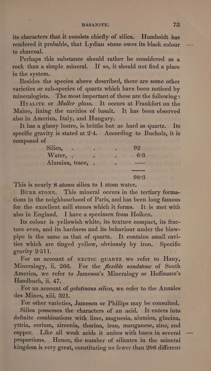 { its characters that it consists chiefly of silica. Humboldt has rendered it probable, that Lydian stone owes its black colour to charcoal. | Perhaps this substance should rather be considered as a rock than a simple mineral. If so, it should not find a place in the system. : Besides the species above described, there are some other varieties or sub-species of quartz which have been noticed by mineralogists. ‘The most important of these are the following : Hyauite or Muller glass. It occurs at Frankfort on the Maine, lining the cavities of basalt. It has been observed also in America, Italy, and Hungary. It has a glassy lustre, is brittle but as hard as quartz. Its specific gravity is stated at 2:4. According to Bucholz, it is composed of Silica, . iyi : 92 Water, . ; . 6:3 Alumina, trace, . ; — 98°3 This is nearly 8 atoms silica to 1 atom water. Burr stone. ‘This mineral occurs in the tertiary forma- tions in the neighbourhood of Paris, and has been long famous for the excellent mill stones which it forms. It is met with also in England. I have a specimen from Holken. Its colour is yellowish white, its texture compact, its frac- ture even, and its hardness and its behaviour under the blow- pipe is the same as that of quartz. It contains small cavi- ties which are tinged yellow, obviously by iron. Specific gravity 2°511. For an account of NEcTIC QUARTZ we refer to Hauy, Mineralogy, ii. 266. For the flexible sandstone of South America, we refer to Jameson’s Mineralogy or Hoffmann’s Handbuch, ii. 47. For an account of gelatinous silica, we refer to the Annales des Mines, xiii. 321. For other varieties, Jameson or Phillips may be consulted. Silica possesses the characters of an acid. It enters into definite combinations with lime, magnesia, alumina, glucina, yttria, cerium, zirconia, thorina, iron, manganese, zinc, and copper. Like all weak acids it unites with bases in several proportions. Hence, the number of silicates in the mineral kingdom is very great, constituting no fewer than 206 different