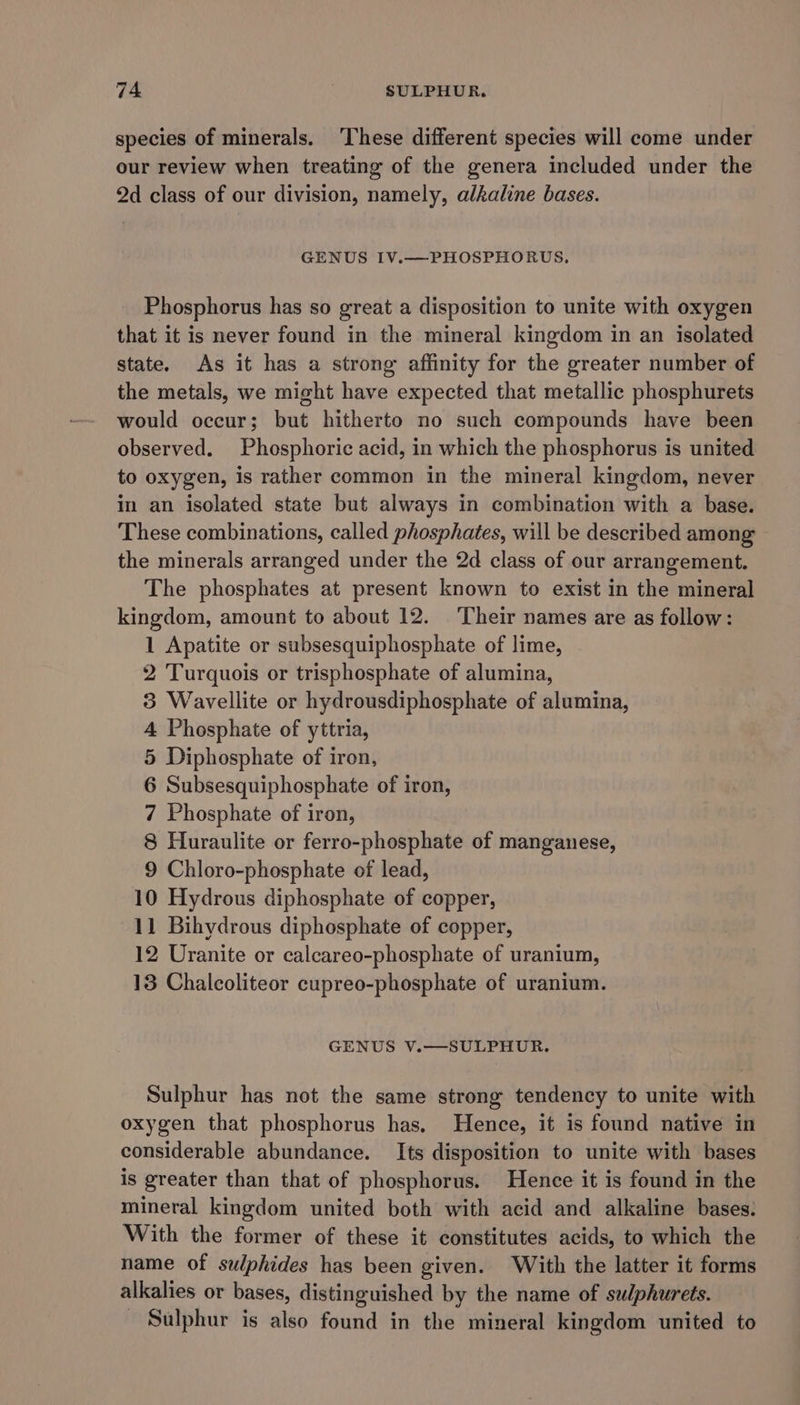 species of minerals. These different species will come under our review when treating of the genera included under the 2d class of our division, namely, alkaline bases. GENUS IV.—PHOSPHORUS. Phosphorus has so great a disposition to unite with oxygen that it is never found in the mineral kingdom in an isolated state. As it has a strong affinity for the greater number of the metals, we might have expected that metallic phosphurets would occur; but hitherto no such compounds have been observed. Phosphoric acid, in which the phosphorus is united to oxygen, is rather common in the mineral kingdom, never in an isolated state but always in combination with a base. These combinations, called phosphates, will be described among the minerals arranged under the 2d class of our arrangement. The phosphates at present known to exist in the mineral kingdom, amount to about 12. Their names are as follow: 1 Apatite or subsesquiphosphate of lime, 2 Turquois or trisphosphate of alumina, 3 Wavellite or hydrousdiphosphate of alumina, 4 Phosphate of yttria, 5 Diphosphate of iron, 6 Subsesquiphosphate of iron, 7 Phosphate of iron, 8 Huraulite or ferro-phosphate of manganese, 9 Chloro-phosphate of lead, 10 Hydrous diphosphate of copper, 11 Bihydrous diphosphate of copper, 12 Uranite or calcareo-phosphate of uranium, 13 Chalcoliteor cupreo-phosphate of uranium. GENUS V.—SULPHUR. Sulphur has not the same strong tendency to unite with oxygen that phosphorus has, Hence, it is found native in considerable abundance. Its disposition to unite with bases is greater than that of phosphorus. Hence it is found in the mineral kingdom united both with acid and alkaline bases: With the former of these it constitutes acids, to which the name of sulphides has been given. With the latter it forms alkalies or bases, distinguished by the name of sudphurets. - Sulphur is also found in the mineral kingdom united to