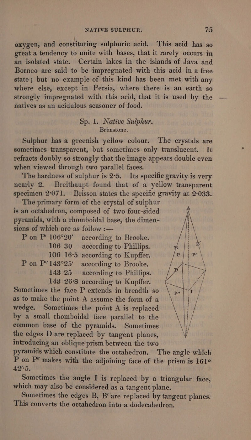 oxygen, and constituting sulphuric acid. ‘This acid has so great a tendency to unite with bases, that it rarely occurs in an isolated state. Certain lakes in the islands of Java and Borneo are said to be impregnated with this acid in a free state; but no example of this kind has been met with any where else, except in Persia, where there is an earth so strongly impregnated with this acid, that it is used by the natives as an acidulous seasoner of food. Sp. 1. Native Sulphur. Brimstone. Sulphur has a greenish yellow colour. ‘The crystals are sometimes transparent, but sometimes only translucent. It refracts doubly so strongly that the image appears double even when viewed through two parallel faces. The hardness of sulphur is 2:5. Its specific gravity is very nearly 2. Breithaupt found that of a yellow transparent specimen 2:071. Brisson states the specific gravity at 2-033. The primary form of the crystal of sulphur is an octahedron, composed of two four-sided pyramids, with a rhomboidal base, the dimen- sions of which are as follow :— P on P’ 106°20’ according to Brooke. 106 30 according to Phillips. 106 16:5 according to Kupffer. P on P’143°25' according to Brooke. 143 25 according to Phillips. 143 26°8 according to Kupffer. Sometimes the face P extends in breadth so as to make the point A assume the form of a wedge, Sometimes the point A is replaced by a small rhomboidal face parallel to the common base of the pyramids. Sometimes the edges D are replaced by tangent planes, introducing an oblique prism between the two pyramids which constitute the octahedron. The angle which P on P” makes with the adjoining face of the prism is 161° 42°5. Sometimes the angle I is replaced by a triangular face, which may also be considered as a tangent plane. Sometimes the edges B, B’ are replaced by tangent planes. This converts the octahedron into a dodecahedron. A { H { t i 1 | { 1 i ! { | 1 1 |