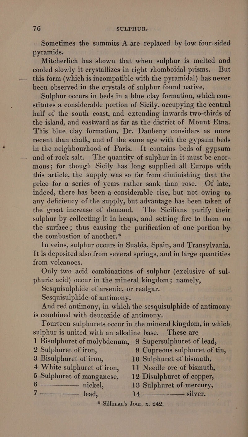 Sometimes the summits A are replaced by low four-sided pyramids. Mitcherlich has shown that when sulphur is melted and cooled slowly it crystallizes in right rhomboidal prisms. But been observed in the crystals of sulphur found native. Sulphur occurs in beds in a blue clay formation, which con- stitutes a considerable portion of Sicily, occupying the central half of the south coast, and extending inwards two-thirds of the island, and eastward as far as the district of Mount Etna. This blue clay formation, Dr. Daubeny considers as more recent than chalk, and of the same age with the gypsum beds in the neighbourhood of Paris. It contains beds of gypsum - and of rock salt. The quantity of sulphur in it must be enor- mous; for though Sicily has long supplied all Europe with this article, the supply was so far from diminishing that the price for a series of years rather sank than rose. Of late, indeed, there has been a considerable rise, but not owing to any deficiency of the supply, but advantage has been taken of the great increase of demand. ‘The Sicilians purify their sulphur by collecting it in heaps, and setting fire to them on the surface; thus causing the purification of one portion by the combustion of another.* In veins, sulphur occurs in Suabia, Spain, and Transylvania. It is deposited also from several springs, and in large quantities from volcanoes. Only two acid combinations of sulphur (exclusive of sul- phurie acid) occur in the mineral kingdom; namely, Sesquisulphide of arsenic, or realgar. Sesquisulphide of antimony. And red antimony, in which the sesquisulphide of antimony is combined with deutoxide of antimony. Fourteen sulphurets occur in the mineral kingdom, in which sulphur is united with an alkaline base. These are 1 Bisulphuret of molybdenum, 8 Supersulphuret of lead, 2 Sulphuret of iron, 9 Cupreous sulphuret of tin, 3 Bisulphuret of iron, 10 Sulphuret of bismuth, 4 White sulphuret of iron, 11 Needle ore of bismuth, 5 Sulphuret of manganese, 12 Disulphuret of copper, 6 nickel, 13 Sulphuret of mercury, 7 lead, 14 silver. * Silliman’s Jour. x. 242.