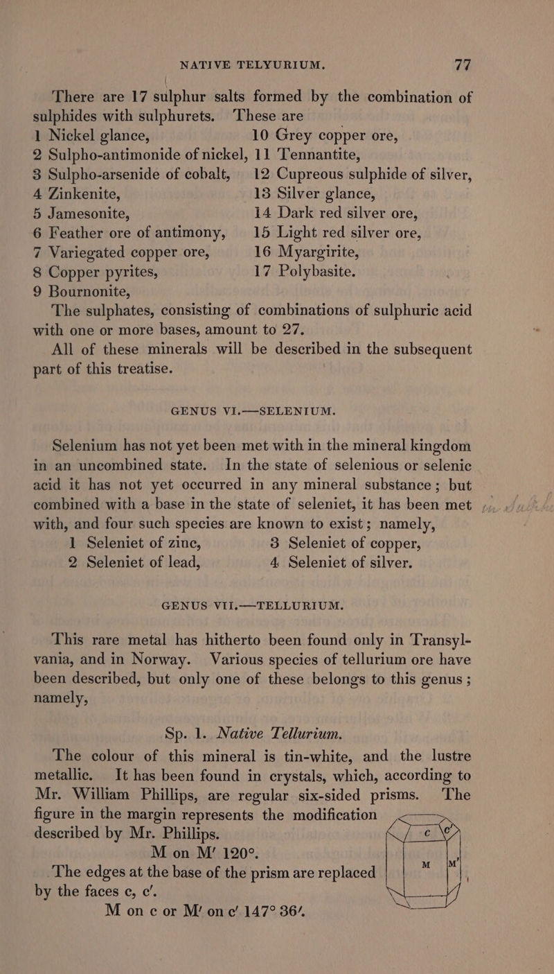 NATIVE TELYURIUM. 7h There are 17 sulphur salts formed by the combination of sulphides with sulphurets. ‘These are 1 Nickel glance, 10 Grey copper ore, 2 Sulpho-antimonide of nickel, 11 Tennantite, 3 Sulpho-arsenide of cobalt, 12 Cupreous sulphide of silver, 4 Zinkenite, 13 Silver glance, 5 Jamesonite, 14 Dark red silver ore, 6 Feather ore of antimony, 15 Light red silver ore, 7 Variegated copper ore, 16 Myargirite, 8 Copper pyrites, 17 Polybasite. 9 Bournonite, The sulphates, consisting of combinations of sulphuric acid with one or more bases, amount to 27. All of these minerals will be described in the subsequent part of this treatise. GENUS VI.—SELENIUM. Selenium has not yet been met with in the mineral kingdom in an uncombined state. In the state of selenious or selenic acid it has not yet occurred in any mineral substance; but with, and four such species are known to exist; namely, 1 Seleniet of zinc, 3 Seleniet of copper, 2 Seleniet of lead, 4 Seleniet of silver. GENUS VII.—TELLURIUM. This rare metal has hitherto been found only in Transyl- vania, and in Norway. Various species of tellurium ore have been described, but only one of these belongs to this genus ; namely, Sp. 1. Native Tellurium. The colour of this mineral is tin-white, and the lustre metallic. It has been found in crystals, which, according to Mr. William Phillips, are regular six-sided prisms. The figure in the margin represents the modification described by Mr. Phillips. M on M’ 120°. The edges at the base of the prism are replaced by the faces ¢, ce’. M on c or M’ one’ 147° 36”.