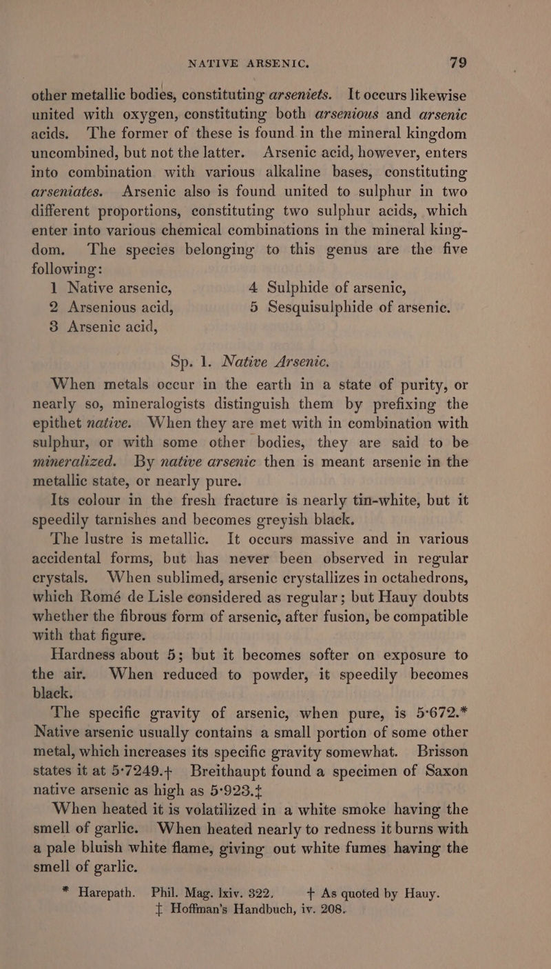 other metallic bodies, constituting arseniets. It occurs likewise united with oxygen, constituting both arsenious and arsenic acids. ‘The former of these is found in the mineral kingdom uncombined, but not the latter. Arsenic acid, however, enters into combination with various alkaline bases, constituting arseniates. Arsenic also is found united to sulphur in two different proportions, constituting two sulphur acids, which enter into various chemical combinations in the mineral king- dom. The species belonging to this genus are the five following: 1 Native arsenic, 4 Sulphide of arsenic, 2 Arsenious acid, 5 Sesquisulphide of arsenic. 3 Arsenic acid, Sp. 1. Native Arsenic. When metals occur in the earth in a state of purity, or nearly so, mineralogists distinguish them by prefixing the epithet native. When they are met with in combination with sulphur, or with some other bodies, they are said to be mineralized. By native arsenic then is meant arsenic in the metallic state, or nearly pure. Its colour in the fresh fracture is nearly tin-white, but it speedily tarnishes and becomes greyish black. The lustre is metallic. It occurs massive and in various accidental forms, but has never been observed in regular erystals. When sublimed, arsenic crystallizes in octahedrons, which Romé de Lisle considered as regular; but Hauy doubts whether the fibrous form of arsenic, after fusion, be compatible with that figure. Hardness about 5; but it becomes softer on exposure to the air. When reduced to powder, it speedily becomes black. The specific gravity of arsenic, when pure, is 5°672.* Native arsenic usually contains a small portion of some other metal, which increases its specific gravity somewhat. Brisson States it at 5°7249.+ Breithaupt found a specimen of Saxon native arsenic as high as 5-923.+ When heated it is volatilized in a white smoke having the smell of garlic. When heated nearly to redness it burns with a pale bluish white flame, giving out white fumes having the smell of garlic. * Harepath. Phil. Mag. Ixiv. 322. + As quoted by Hauy. { Hoffman's Handbuch, iv. 208.