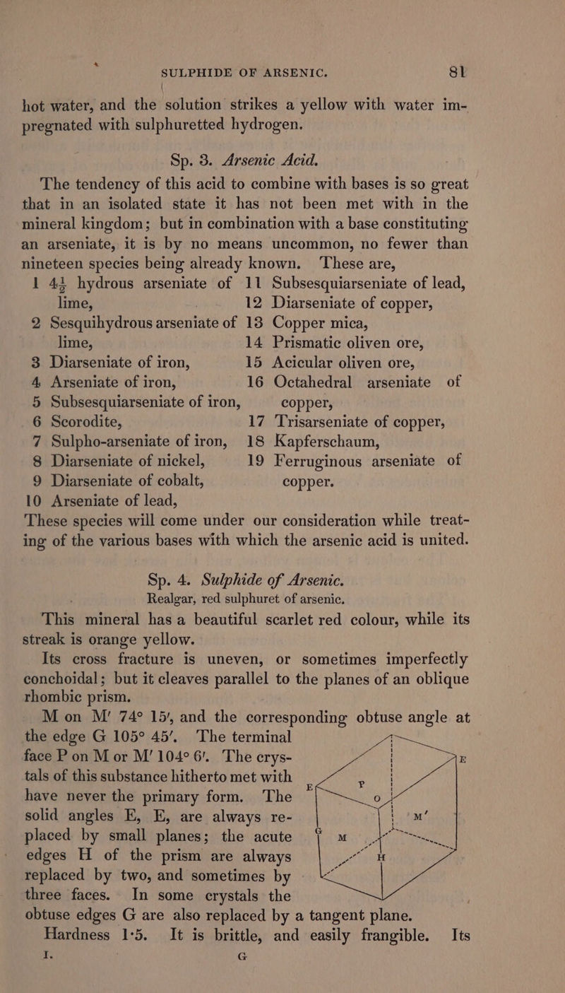 SULPHIDE OF ARSENIC. Sl hot water, and the solution strikes a yellow with water im- pregnated with sulphuretted hydrogen. Sp. 3. Arsenic Acid. The tendency of this acid to combine with bases is so great that in an isolated state it has not been met with in the mineral kingdom; but in combination with a base constituting an arseniate, it is by no means uncommon, no fewer than nineteen species being already known. ‘These are, 1 421 hydrous arseniate of 11 Subsesquiarseniate of lead, lime, | 12 Diarseniate of copper, 2 Sesquihydrous arseniate of 138 Copper mica, lime, 14 Prismatic oliven ore, 3 Diarseniate of iron, 15 Acicular oliven ore, 4, Arseniate of iron, 16 Octahedral arseniate of 5 Subsesquiarseniate of iron, copper, 6 Scorodite, 17 Trisarseniate of copper, 7 Sulpho-arseniate of iron, 18 Kapferschaum, 8 Diarseniate of nickel, 19 Ferruginous arseniate of 9 Diarseniate of cobalt, copper. 10 Arseniate of lead, These species will come under our consideration while treat- ing of the various bases with which the arsenic acid is united. Sp. 4. Sulphide of Arsenic. Realgar, red sulphuret of arsenic. This mineral has a beautiful scarlet red colour, while its streak is orange yellow. Its cross fracture is uneven, or sometimes imperfectly conchoidal; but it cleaves parallel to the planes of an oblique rhombic prism. M on M’ 74° 15), and the corresponding obtuse angle at the edge G 105° 45’. The terminal face P on M or M’ 104° 6. The erys- tals of this substance hitherto met with have never the primary form, The solid angles E, E, are always re- placed by small planes; the acute edges H of the prism are always replaced by two, and sometimes by three faces. In some crystals the obtuse edges G are also replaced by a tangent plane. Hardness 1:5. It is brittle, and easily frangible. Its I. | G