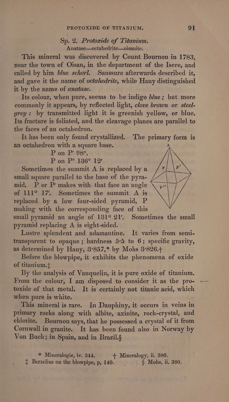 PROTOXIDE OF TITANIUM. 9] Sp. 2. Protoxide of Titanium. Anatase—octahedrite—oisanite. This mineral was discovered by Count Bournon in 1783, near the town of Oisan, in the department of the Isere, and called by him blue schorl. Saussure afterwards described it, and gave it the name of octahedrite, while Hauy distinguished it by the name of anatase. Its colour, when pure, seems to be indigo blue; but more commonly it appears, by reflected light, clove brown or steel- grey: by transmitted light it is greenish yellow, or blue. Its fracture is foliated, and the cleavage planes are parallel to the faces of an octahedron. It has been only found crystallized. The Sante form is an octahedron with a square base. P on P’ 98°. P on P” 136° 12’ Sometimes the summit A is replaced by a Pi small square parallel to the base of the pyra- /~ | mid, P or P’ makes with that face an angle of 111° 17’. Sometimes the summit A is replaced by a low four-sided pyramid, P making with the corresponding face of this small pyramid an angle of 131° 21’.. Sometimes the small pyramid replacing A is eight-sided. Lustre splendent and adamantine. It varies from semi- transparent to opaque; hardness 5°5 to 6; specific gravity, as determined by Hauy, 3°857,* by Mohs 3°826.+ Before the blowpipe, it exhibits the phenomena of oxide of titanium.{ By the analysis of Vauquelin, it is pure oxide of titanium. From the colour, I am disposed to consider it as the pro- toxide of that metal. It is certainly not titanic acid, which when pure is white. This mineral is rare. In Dauphiny, it occurs in veins in primary rocks along with albite, axinite, rock-crystal, and chlorite. Bournon says, that he possessed a crystal of it from Cornwall in granite. It has been found also in Norway by Von Buch; in Spain, and in Brazil.§ * Mineralogie, iv. 344. + Mineralogy, ii. 380. { Berzelius on the blowpipe, p, 140. § Mohs, ii. 380.