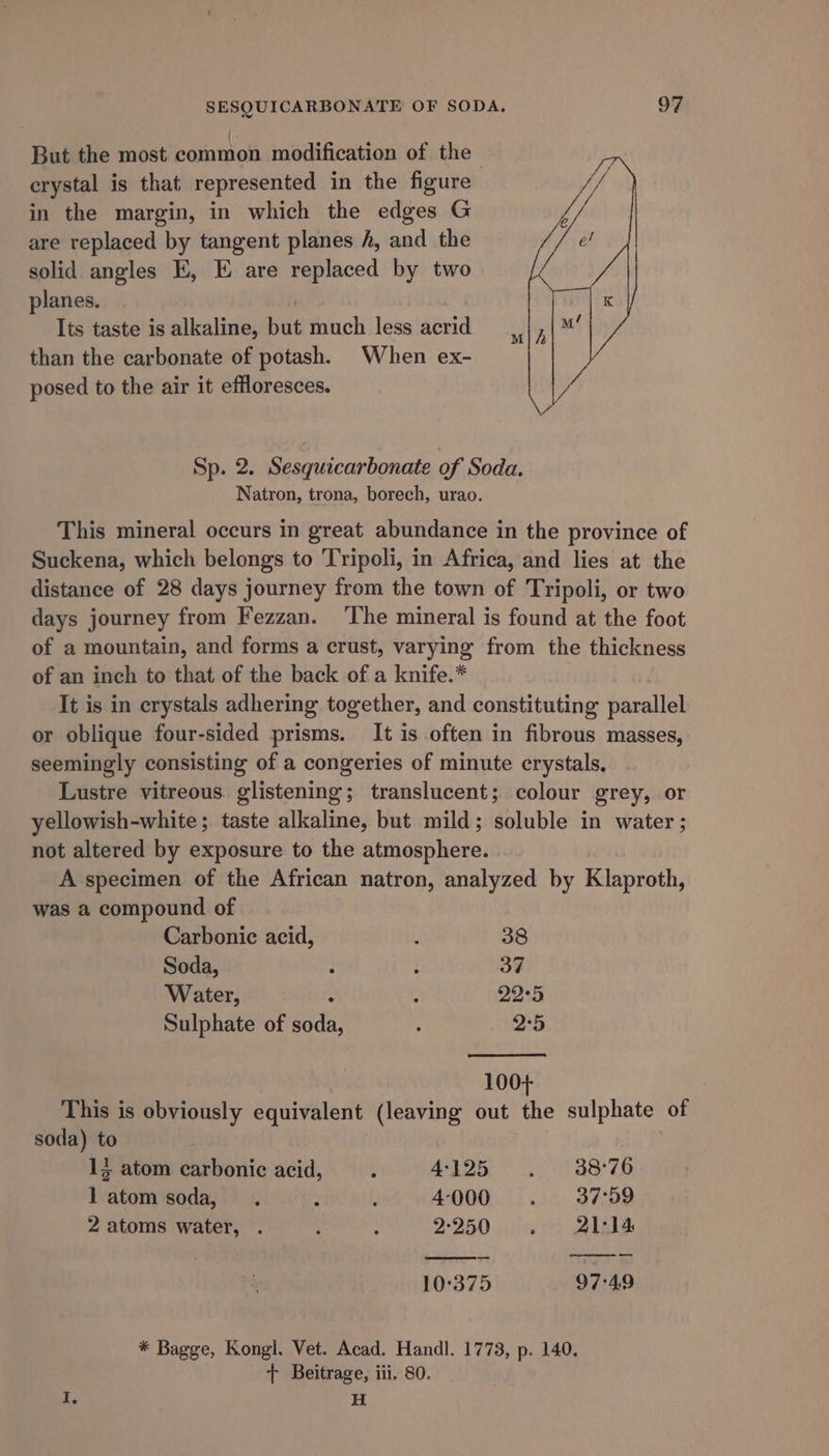 But the most common modification of the , erystal is that represented in the figure in the margin, in which the edges G are replaced by tangent planes f, and the solid angles EK, E are replaced by two planes. Its taste is alkaline, but much less acrid than the carbonate of potash. When ex- posed to the air it effloresces. M Sp. 2. Sesquicarbonate of Soda. Natron, trona, borech, urao. This mineral occurs in great abundance in the province of Suckena, which belongs to Tripoli, in Africa, and lies at the distance of 28 days journey from the town of Tripoli, or two days journey from Fezzan. ‘The mineral is found at the foot of a mountain, and forms a crust, varying from the thickness of an inch to that of the back of a knife.* It is in crystals adhering together, and constituting parallel or oblique four-sided prisms. It is often in fibrous masses, seemingly consisting of a congeries of minute crystals, Lustre vitreous glistening; translucent; colour grey, or yellowish-white; taste alkaline, but mild; soluble in water ; not altered by exposure to the atmosphere. A specimen of the African natron, analyzed by Klaproth, was a compound of Carbonic acid, ‘ 38 Soda, } : 37 Water, ; : 22°5 Sulphate of soda, 2°5 100+ This is obviously equivalent (leaving out the sulphate of soda) to | 15 atom carbonic acid, , P1Oa aot 88°76 l atom soda, . é . 4000 . 37:59 2 atoms water, . ; ; 2-250 . 21:14 10°:375 97:49 * Bagge, Kongl. Vet. Acad. Handl. 1773, p. 140. + Beitrage, iii, 80. I. H.