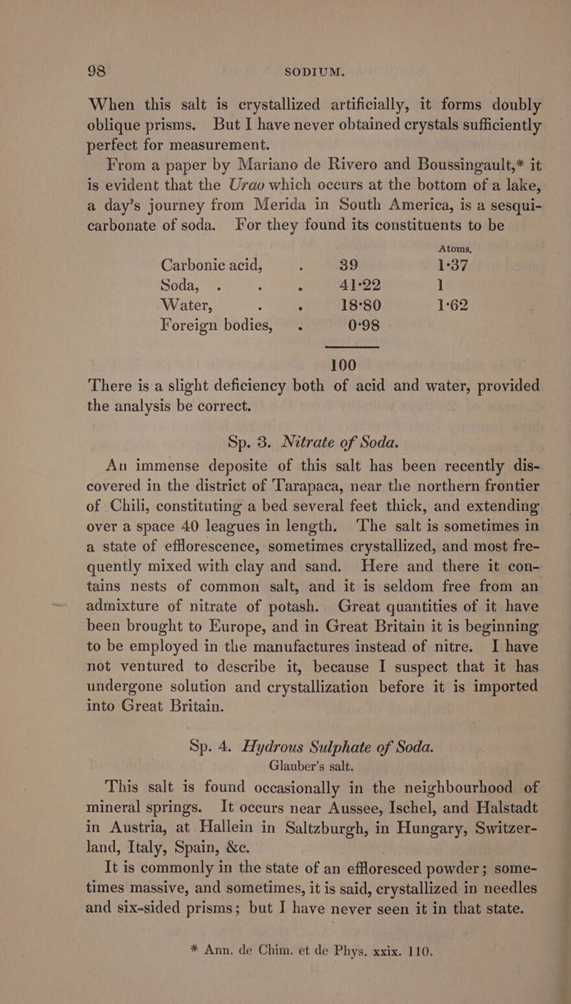 When this salt is crystallized artificially, it forms doubly oblique prisms. But I have never obtained crystals sufficiently perfect for measurement. From a paper by Mariano de Rivero and Boussingault,* it is evident that the Urav which occurs at the bottom of a lake, a day’s journey from Merida in South America, is a sesqui- carbonate of soda. For they found its constituents to be Atoms, Carbonic acid, : 39 1°37 Soda, . ; : 4]:22 1 Water, 3 , 18°80 1:62 Foreign bodies, . 0:98 100 There is a slight deficiency both of acid and water, provided the analysis be correct. Sp. 3. Nitrate of Soda. Au immense deposite of this salt has been recently dis- covered in the district of Tarapaca, near the northern frontier of Chili, constituting a bed several feet thick, and extending over a space 40 leagues in length. ‘The salt is sometimes in a state of efflorescence, sometimes crystallized, and most fre- quently mixed with clay and sand. Here and there it con- tains nests of common salt, and it is seldom free from an admixture of nitrate of potash. Great quantities of it have been brought to Europe, and in Great Britain it is beginning to be employed in the manufactures instead of nitre. I have not ventured to describe it, because I suspect that it has undergone solution and crystallization before it is imported into Great Britain. Sp. 4. Hydrous Sulphate of Soda. Glauber’s salt. This salt is found occasionally in the neighbourhood of mineral springs. It occurs near Aussee, Ischel, and Halstadt in Austria, at Hallein in Saltzburgh, in Hungary, Switzer- land, Italy, Spain, &amp;c. It is commonly 1 in the state of an effloresced powder ; some- times massive, and sometimes, it is said, crystallized in needles and six-sided prisms; but I have never seen it in that state. * Ann. de Chim. et de Phys. xxix. 110.