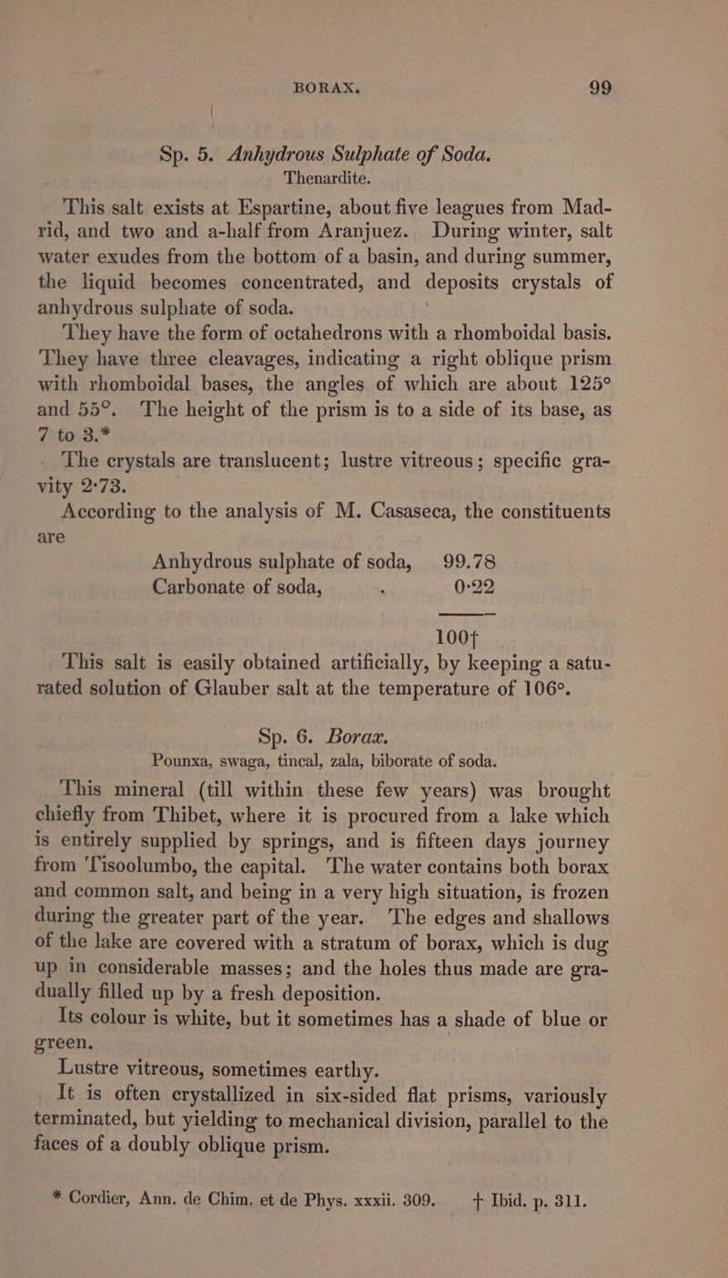 | Sp. 5. Anhydrous Sulphate of Soda. Thenardite. This salt exists at Espartine, about five leagues from Mad- rid, and two and a-half from Aranjuez. During winter, salt water exudes from the bottom of a basin, and during summer, the liquid becomes concentrated, and Senos crystals of anhydrous sulphate of soda. They have the form of octahedrons with a rhomboidal basis. They have three cleavages, indicating a right oblique prism with rhomboidal bases, the angles of which are about 125° and 55°. ‘The height of the prism is to a side of its base, as 7 to 3.* The crystals are translucent; lustre vitreous; specific gra- vity 2°73. According to the analysis of M. Casaseca, the constituents are Anhydrous sulphate of soda, 99.78 Carbonate of soda, : 0:22 1004 This salt is easily obtained artificially, by keeping a satu- rated solution of Glauber salt at the temperature of 106°. Sp. 6. Boraa. Pounxa, swaga, tincal, zala, biborate of soda. This mineral (till within these few years) was brought chiefly from Thibet, where it is procured from a lake which is entirely supplied by springs, and is fifteen days journey from ‘Tisoolumbo, the capital. The water contains both borax and common salt, and being in a very high situation, is frozen during the greater part of the year. The edges and shallows of the lake are covered with a stratum of borax, which is dug up in considerable masses; and the holes thus made are gra- dually filled up by a fresh deposition. Its colour is white, but it sometimes has a shade of blue or green, | Lustre vitreous, sometimes earthy. It is often crystallized in six-sided flat prisms, variously terminated, but yielding to mechanical division, parallel to the faces of a doubly oblique prism. * Cordier, Ann. de Chim. et de Phys. xxxii. 309. + Ibid. p. 311.