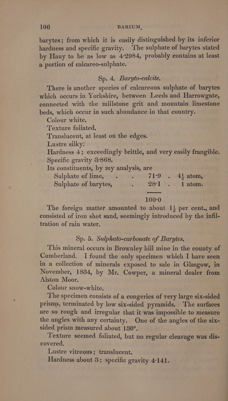 barytes; from which it is easily distinguished by its inferior hardness and specific gravity. The sulphate of barytes stated by Hauy to be as low as 4:2984, probably contains at least a portion of calcareo-sulphate. Sp. 4. Baryto-calcite. There is another species of calcareous sulphate of barytes which occurs in Yorkshire, between Leeds and Harrowgate, connected with the millstone grit and mountain limestone beds, which occur in such abundance in that country. Colour white. Texture foliated. Translucent, at least on the edges. Lustre silky: _ Hardness 4; exceedingly brittle, and very easily frangible. Specific gravity 3:868. Its constituents, by my analysis, are Sulphate of lime, j 71:9 . 41 atom, Sulphate of barytes, : 281 bs co ratoms 100:0 The foreign matter amounted to about 14 per cent., and consisted of iron shot sand, seemingly introduced by the infil- tration of rain water. Sp. 5. Sulphato-carbonate of Barytes. This mineral occurs in Brownley hill mine in the county of Cumberland. I found the only specimen which I have seen in a collection of minerals exposed to sale in Glasgow, in November, 1834, by Mr. Cowper, a mineral dealer from Alston Moor. Colour snow-white. The specimen consists of a congeries of very large six-sided prisms, terminated by low six-sided pyramids. The surfaces are so rough and irregular that it was impossible to measure the angles with any certainty. One of the angles of the six- sided prism measured about 130°. Texture seemed foliated, but no regular cleavage was dis- covered. Lustre vitreous; translucent. Hardness about 3; specific gravity 4-141.