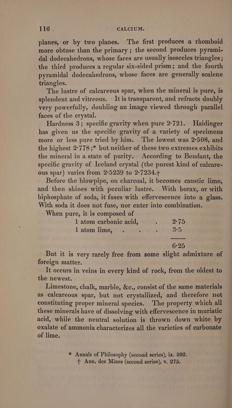 planes, or by two planes. ‘The first produces a rhomboid more obtuse than the primary; the second produces pyrami- dal dodecahedrons, whose faces are usually isosceles triangles ; the third produces a regular six-sided prism; and the fourth pyramidal dodecahedrons, whose faces are generally scalene triangles. | The lustre of calcareous spar, when the mineral is pure, is splendent and vitreous. It is transparent, and refracts doubly very powerfully, doubling an image viewed through parallel faces of the crystal. _ Hardness 3; specific gravity when pure 2°721. Haidinger has given us the specific gravity of a variety of specimens more or less pure tried by him. ‘The lowest was 2-508, and the highest 2°778 ;* but neither of these two extremes exhibits the mineral in a state of purity. According to Beudant, the specific gravity of Iceland crystal (the purest kind of calcare- ous spar) varies from 2°5239 to 2:7234.+ Before the blowpipe, on charcoal, it becomes caustic lime, and then shines with peculiar lustre. With borax, or with biphosphate of soda, it fuses with effervescence into a glass. With soda it does not fuse, nor enter into combination. _- When pure, it is composed of 1 atom carbonic acid, R 2°75 l atom lime, . ; ; arb 6:25 But it is very rarely free from some slight admixture of foreign matter. It occurs in veins in every kind of rock, from the oldest to the newest. Limestone, chalk, marble, &amp;c., consist of the same materials as calcareous spar, but not crystallized, and therefore not constituting proper mineral species. The property which all these minerals have of dissolving with effervescence in muriatic acid, while the neutral solution is thrown down white by oxalate of ammonia characterizes all the varieties of carbonate of lime. * Annals of Philosophy (second series), ix. 392. + Ann. des Mines (second series), v. 275.