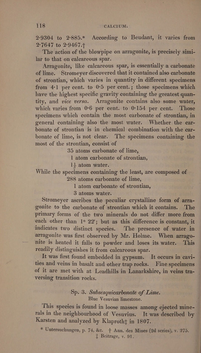 2:9304 to 2:885.* According to Beudant, it varies from 2:7647 to 2-9467.4 The action of the blowpipe on arragonite, is precisely simi- lar to that on calcareous spar. Arragonite, like calcareous spar, is essentially a carbonate of lime. Stromeyer discovered that it contained also carbonate of strontian, which varies in quantity in different specimens from 4-1 per cent. to 0°5 per cent.; those specimens which have the highest specific gravity containing the greatest quan- tity, and vice versa. Arragonite contains also some water, which varies from 0°6 per cent. to 0°154 per cent. ‘Those specimens which contain the most carbonate of strontian, in general containing also the most water. Whether the car- bonate of strontian is in chemical combination with the car- bonate of lime, is not clear. ‘The specimens containing the most of the strontian, consist of 35 atoms carbonate of lime, 1 atom carbonate of strontian, ii atom water. While the specimens containing the least, are composed of 288 atoms carbonate of lime, 1 atom carbonate of strontian, 3 atoms water. Stromeyer ascribes the peculiar crystalline form of arra- gonite to the carbonate of strontian which it contains. The primary forms of the two minerals do not differ more from each other than 1° 22’; but as this difference is constant, it indicates two distinct species. The presence of water in arragonite was first observed by Mr. Holme. When arrago- nite is heated it falls to powder and loses its water. This readily distinguishes it from calcareous spar. It was first found embedded in gypsum. It occurs in cavi- ties and veins in basalt and other trap rocks. Fine specimens of it are met with at Leadhills in Lanarkshire, in veins tra- _ versing transition rocks. Sp. 3. Subsesquicarbonate of Lime. Blue Vesuvian limestone. This species is found in loose masses among ejected mine- rals in the neighbourhood of Vesuvius. It was described by Karsten and analyzed by Klaprotht in 1807. = Untersuchungen, p. 74, &amp;c. + Ann. des Mines (2d series), v. 275. t Beitrage, y. 91.