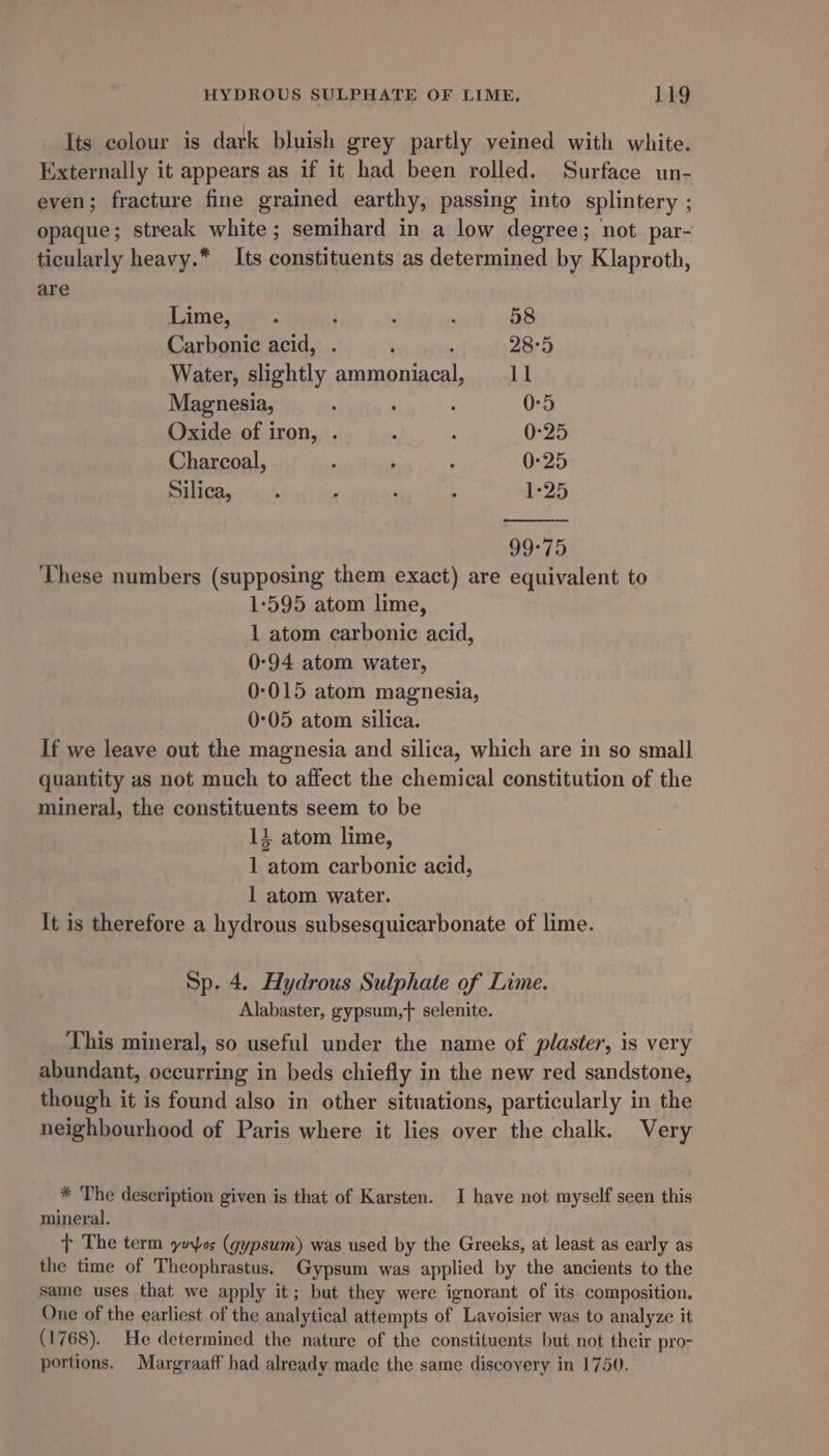 Its colour is dark bluish grey partly veined with white. Externally it appears as if it had been rolled. Surface un- even; fracture fine grained earthy, passing into splintery ; opaque; streak white; semihard in a low degree; not par- ticularly heavy.* Its constituents as determined by Klaproth, are Lime, . ; Y : 58 Carbonic acid, . ‘ ‘ 28°5 Water, slightly ammoniacal, 11 Magnesia, ; 0-5 Oxide of iron, . ‘ : 0:25 Charcoal, y : : 0-25 Silica, . . : ; 1-25 99-75 These numbers (supposing them exact) are equivalent to 1-595 atom lime, 1 atom carbonic acid, 0:94 atom water, 0-015 atom magnesia, 0°05 atom silica. If we leave out the magnesia and silica, which are in so small quantity as not much to affect the chemical constitution of the mineral, the constituents seem to be 14 atom lime, 1 atom carbonic acid, | atom water. It is therefore a hydrous subsesquicarbonate of lime. Sp. 4. Hydrous Sulphate of Lime. Alabaster, gypsum,f selenite. _ This mineral, so useful under the name of plaster, is very abundant, occurring in beds chiefly in the new red sandstone, though it is found also in other situations, particularly in the neighbourhood of Paris where it lies over the chalk. Very * The description given is that of Karsten. I have not myself seen this mineral. t The term yoos (gypsum) was used by the Greeks, at least as early as the time of Theophrastus. Gypsum was applied by the ancients to the same uses that we apply it; but they were ignorant of its composition. One of the earliest of the analytical attempts of Lavoisier was to analyze it (1768). He determined the nature of the constituents but not their pro- portions. Margraaff had already made the same discovery in 1750.