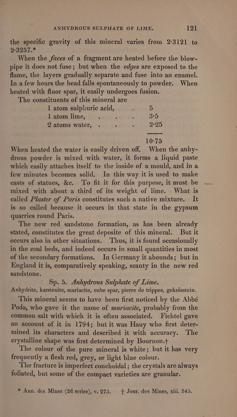 the specific gravity of this mineral varies from 2°3121 to 2:3257.* When the faces of a fragment are heated before the blow- pipe it does not fuse; but when the edges are exposed to the flame, the layers gradually separate and fuse into an enamel. In a few hours the bead falls spontaneously to powder. When heated with fluor spar, it easily undergoes fusion. The constituents of this mineral are 1 atom sulphuric acid, 5 1 atom lime, ‘ ; \ oD 2 atoms water, . : ; 2°25 10-75 When heated the water is easily driven off. When the anhy- drous powder is mixed with water, it forms a liquid paste which easily attaches itself to the inside of a mould, and in a few minutes becomes solid. In this way it is used to make casts of statues, &amp;c. ‘To fit it for this purpose, it must be mixed with about a third of its weight of lime. What is called Plaster of Paris constitutes such a native mixture. It is so called because it occurs in that state in the gypsum quarries round Paris. ; The new red sandstone formation, as has been already stated, constitutes the great deposite of this mineral. But it occurs also in other situations. ‘Thus, it is found occasionally in the coal beds, and indeed occurs in small quantities in most of the secondary formations. In Germany it abounds; but in England it is, comparatively speaking, scanty in the new red sandstone. Sp. 5. Anhydrous Sulphate of Lime. Anhydrite, karstenite, muriacite, cube spar, pierre de trippes, gekrésstein. This mineral seems to have been first noticed by the Abbé Poda, who gave it the name of muriacite, probably from the common salt with which it is often associated. Fichtel gave an account of it in 1794; but it was Hauy who first deter- mined its characters and described it with accuracy. The crystalline shape was first determined by Bournon.t+ The colour of the pure mineral is white; but it has very frequently a flesh red, grey, or light blue colour. The fracture is imperfect conchoidal; the crystals are always foliated, but some of the compact varieties are granular. * Ann. des Mines (2d series), vy. 275. + Jour. des Mines, xiii, 345.