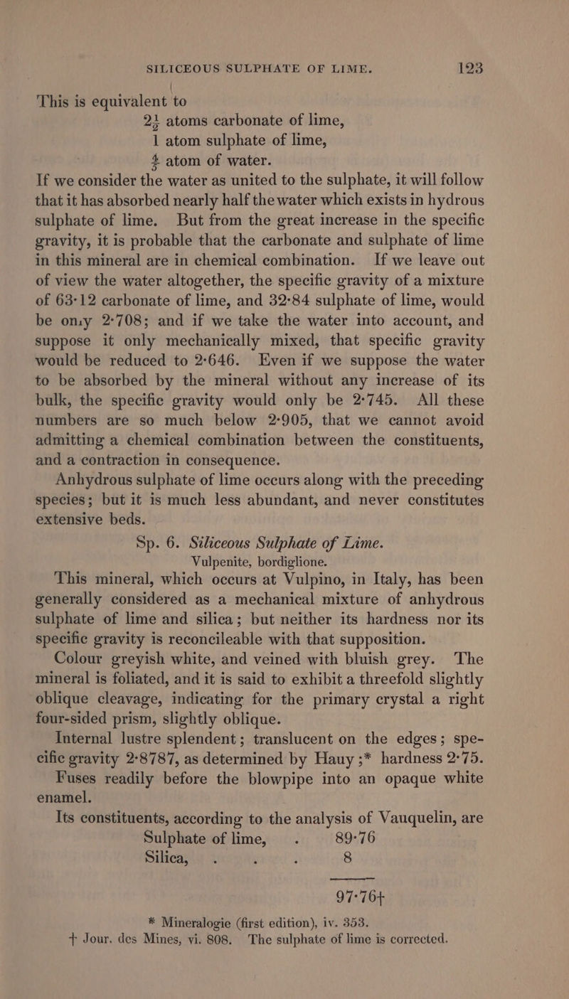 { This is equivalent to 21 atoms carbonate of lime, 1 atom sulphate of lime, 4 atom of water. If we consider the water as united to the sulphate, it will follow that it has absorbed nearly half the water which exists in hydrous sulphate of lime. But from the great increase in the specific gravity, it is probable that the carbonate and sulphate of lime in this mineral are in chemical combination. If we leave out of view the water altogether, the specific gravity of a mixture of 63-12 carbonate of lime, and 32-84 sulphate of lime, would be ony 2°708; and if we take the water into account, and suppose it only mechanically mixed, that specific gravity would be reduced to 2:646. Even if we suppose the water to be absorbed by the mineral without any increase of its bulk, the specific gravity would only be 2°745. All these numbers are so much below 2-905, that we cannot avoid admitting a chemical combination between the constituents, and a contraction in consequence. Anhydrous sulphate of lime occurs along with the preceding species; but it is much less abundant, and never constitutes extensive beds. Sp. 6. Siliceous Sulphate of Lime. Vulpenite, bordiglione. This mineral, which occurs at Vulpino, in Italy, has been generally considered as a mechanical mixture of anhydrous sulphate of lime and silica; but neither its hardness nor its specific gravity is reconcileable with that supposition. Colour greyish white, and veined with bluish grey. The mineral is foliated, and it is said to exhibit a threefold slightly oblique cleavage, indicating for the primary crystal a right four-sided prism, slightly oblique. Internal lustre splendent; translucent on the edges; spe- cific gravity 2°8787, as determined by Hauy ;* hardness 2°75. Fuses readily before the blowpipe into an opaque white enamel. Its constituents, according to the analysis of Vauquelin, are Sulphate of lime, . 89-76 Silica, . 2 : 8 97°76+ * Mineralogie (first edition), iv. 353. + Jour. des Mines, vi. 808. The sulphate of lime is corrected.