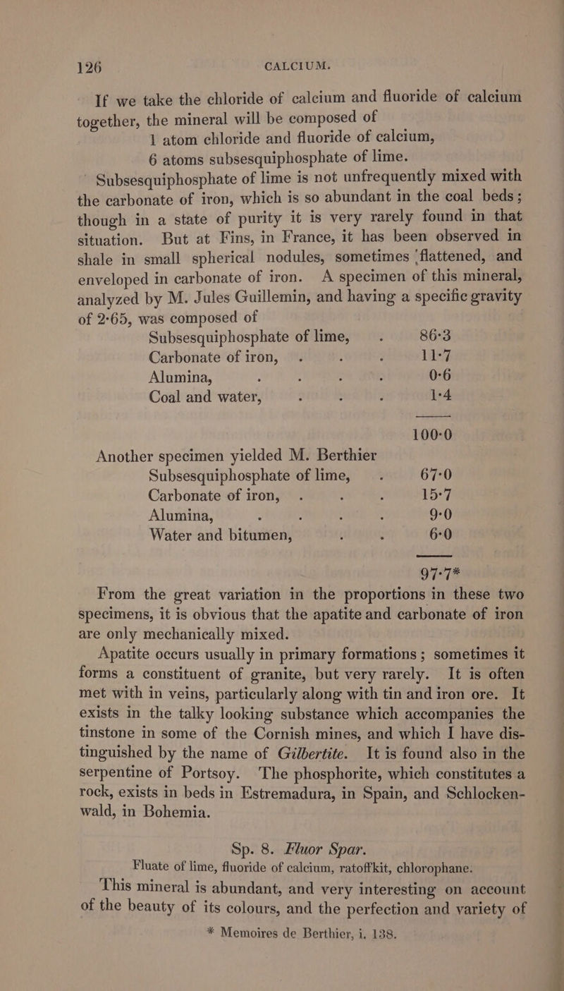 If we take the chloride of calcium and fluoride of calcium together, the mineral will be composed of 1 atom chloride and fluoride of calcium, 6 atoms subsesquiphosphate of lime. ~ Subsesquiphosphate of lime is not unfrequently mixed with the carbonate of iron, which is so abundant in the coal beds ; though in a state of purity it is very rarely found in that situation. But at Fins, in France, it has been observed in shale in small spherical nodules, sometimes ‘flattened, and enveloped in carbonate of iron. A specimen of this mineral, analyzed by M. Jules Guillemin, and having a specific gravity of 2-65, was composed of Subsesquiphosphate of lime : 86-3 Carbonate of iron, . : 3 11-7 Alumina, 2 - ; 4 0-6 Coal and water, ‘ : F 1-4 100-0 Another specimen yielded M. Berthier Subsesquiphosphate of lime 67:0 Carbonate of iron, . ’ : 15:7 Alumina, * . : : 9-0 Water and bitumen, t 2 6-0 977% From the great variation in the proportions in these two specimens, it is obvious that the apatite and carbonate of iron are only mechanically mixed. Apatite occurs usually in primary formations ; sometimes it forms a constituent of granite, but very rarely. It is often met with in veins, particularly along with tin and iron ore. It exists in the talky looking substance which accompanies the tinstone in some of the Cornish mines, and which I have dis- tinguished by the name of Gilbertite. It is found also in the serpentine of Portsoy. The phosphorite, which constitutes a rock, exists in beds in Estremadura, in Spain, and Schlocken- wald, in Bohemia. Sp. 8. Fluor Spar. Fluate of lime, fluoride of calcium, ratoffkit, chlorophane. This mineral is abundant, and very interesting on account of the beauty of its colours, and the perfection and variety of * Memoires de Berthier, i. 138.