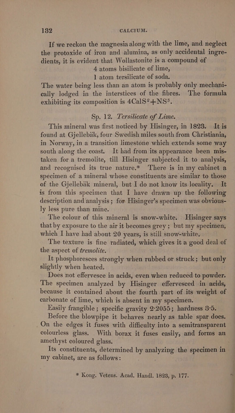 If we reckon the magnesia along with the lime, and neglect the protoxide of iron and alumina, as only accidental ingre- dients; it is evident that Wollastonite is a compound of 4 atoms bisilicate of lime, 1 atom tersilicate of soda. The water being less than an atom is probably only mechani- cally lodged in the interstices of the fibres. The formula exhibiting its composition is 4CalS?-+-NS°. Sp. 12. Tersilicate of Lime. This mineral was first noticed by Hisinger, in 1823. It is found at Gjellebak, four Swedish miles south from Christiania, in Norway, in a transition limestone which extends some way south along the coast. It had from its appearance been mis- taken for a tremolite, till Hisinger subjected it to analysis, and recognised its true nature.* There is in my cabinet a specimen of a mineral whose constituents are similar to those of the Gjellebak mineral, but I do not know its locality. It is from this specimen that I have drawn up the following description and analysis; for Hisinger’s specimen was obvious- ly less pure than mine. The colour of this mineral is snow-white. Hisinger says that by exposure to the air it becomes grey; but my specimen, which I have had about 20 years, is still snow-white. The texture is fine radiated, which gives it a good deal of the aspect of tremolite. It phosphoresces strongly when rubbed or struck; but only slightly when heated. Does not effervesce in acids, even when reduced to powder. The specimen analyzed by Hisinger effervesced in acids, because it contained about the fourth part of its weight of carbonate of lime, which is absent in my specimen. Easily frangible ; specific gravity 2:2055; hardness 3:5. Before the blowpipe it behaves nearly as table spar does. On the edges it fuses with difficulty into a semitransparent colourless glass. With borax it fuses easily, and forms an amethyst coloured glass. Its constituents, determined by analyzing the specimen in my cabinet, are as follows: * Kong. Vetens. Acad. Handl. 1823, p. 177.