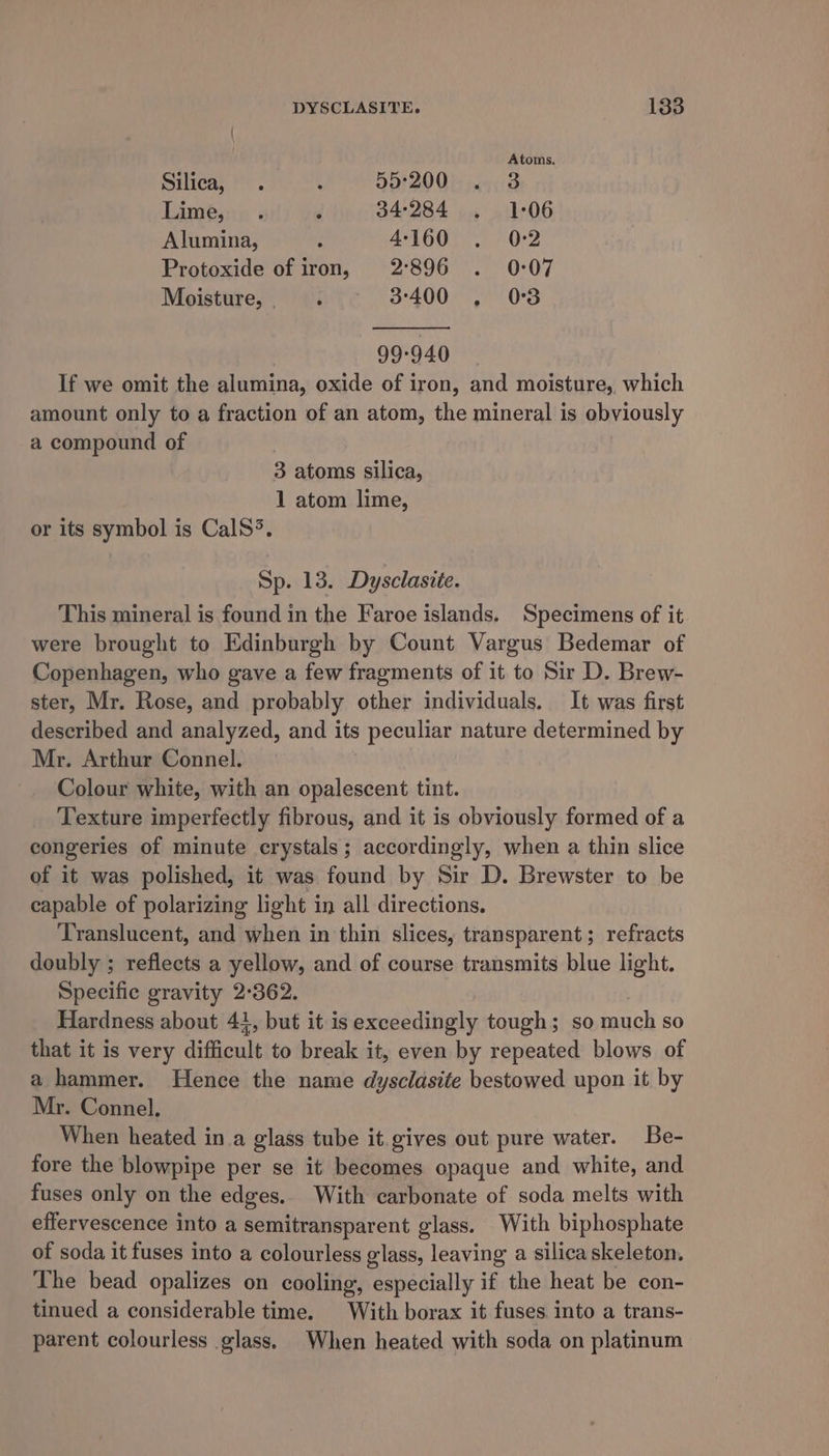 Atoms. Silica, . : 55:200 . 3 Lime, . 5‘ 34:284 . 1:06 Alumina, : 4160 . 02 Protoxide of iron, 2°896 . 0:07 Moisture, . 3-400 . 03 99-940 If we omit the alumina, oxide of iron, and moisture, which amount only to a fraction of an atom, the mineral is obviously a compound of , 3 atoms silica, 1 atom lime, or its symbol is CalS&gt;. Sp. 13. Dysclasite. This mineral is found in the Faroe islands. Specimens of it were brought to Edinburgh by Count Vargus Bedemar of Copenhagen, who gave a few fragments of it to Sir D. Brew- ster, Mr. Rose, and probably other individuals. It was first described and analyzed, and its peculiar nature determined by Mr. Arthur Connel. Colour white, with an opalescent tint. Texture imperfectly fibrous, and it is obviously formed of a congeries of minute crystals; accordingly, when a thin slice of it was polished, it was found by Sir D. Brewster to be capable of polarizing light in all directions, Translucent, and when in thin slices, transparent; refracts doubly ; reflects a yellow, and of course transmits blue light. Specific gravity 2°362. Hardness about 41, but it is exceedingly tough; so ch so that it is very difficult to break it, even by repeated blows of a hammer. Hence the name dysclasite bestowed upon it by Mr. Connel, When heated in a glass tube it gives out pure water. Be- fore the blowpipe per se it becomes opaque and white, and fuses only on the edges. With carbonate of soda melts with effervescence into a semitransparent glass. With biphosphate of soda it fuses into a colourless glass, leaving a silica skeleton, The bead opalizes on cooling, especially if the heat be con- tinued a considerable time. With borax it fuses. into a trans- parent colourless glass. When heated with soda on platinum