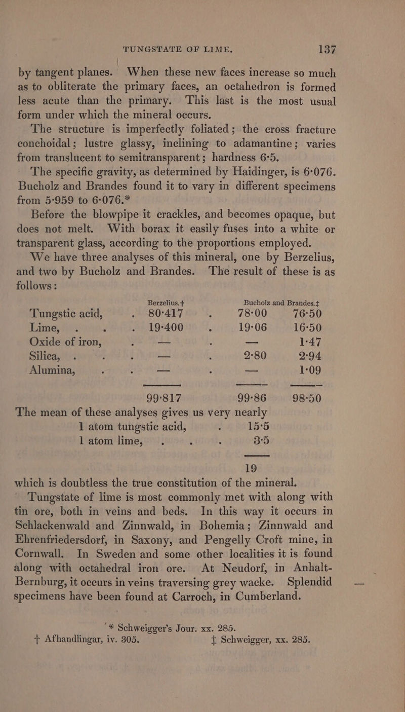 | by tangent planes. When these new faces increase so much as to obliterate the primary faces, an octahedron is formed less acute than the primary. This last is the most usual form under which the mineral occurs. The structure is imperfectly foliated; the cross fracture conchoidal; lustre glassy, inclining to adamantine; varies from translucent to semitransparent ; hardness 6:5. The specific gravity, as determined by Haidinger, is 6-076. Bucholz and Brandes found it to vary in different specimens from 5:959 to 6:076.* Before the blowpipe it crackles, and becomes opaque, but does not melt. With borax it easily fuses into a white or transparent glass, according to the proportions employed. We have three analyses of this mineral, one by Berzelius, and two by Bucholz and Brandes. The result of these is as follows : Berzelius. + Bucholz and Brandes. + Tungstic acid, . 80°417 : 78:00 76°50 Lime, . F . 19-400 : 19-06 16°50 Oxide of iron, § — : — 1-47 Silica, . ; t ie 2 2-80 2:94 Alumina, ; : ss q —— 1:09 99°817 99-86 98°50 The mean of these analyses gives us very nearly 1 atom tungstic acid, : 15°5 latom lime, . ‘ : 35 19 which is doubtless the true constitution of the mineral. Tungstate of lime is most commonly met with along with tin ore, both in veins and beds. In this way it occurs in Schlackenwald and Zinnwald, in Bohemia; Zinnwald and Ehrenfriedersdorf, in Saxony, and Pengelly Croft mine, in Cornwall. In Sweden and some other localities it is found along with octahedral iron ore. At Neudorf, in Anhalt- Bernburg, it occurs in veins traversing grey wacke. Splendid specimens have been found at Carroch, in Cumberland. '* Schweigger’s Jour. xx. 285. + Afhandlingar, iv. 305. { Schweigger, xx. 285.