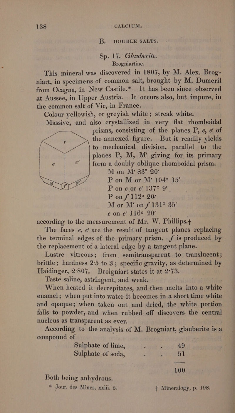 B. DOUBLE SALTS. Sp. 17. Glauberite. Brogniartine. This mineral was discovered in 1807, by M. Alex. Brog- niart, in specimens of common salt, brought by M. Dumeril from Ocagna, in New Castile.* It has been since observed at Aussee, in Upper Austria. It occurs also, but impure, in the common salt of Vic, in France. Colour yellowish, or greyish white; streak white. Massive, and also crystallized in very flat rhomboidal prisms, consisting of the planes P, e, e’ of the annexed figure. But it readily yields to mechanical division, parallel to the planes P, M, M’ giving for its primary form a doubly oblique rhomboidal prism. — M on M’ 88° 20’ P on M or M’ 104° 15’ P on e or e' 137° 9’ P on f 112° 20/ M or M’ on f 131° 35’ e on e 116° 20’ according to the measurement of Mr. W. Phillips.+ The faces e, e’ are the result of tangent planes replacing the terminal edges of the primary prism. f is produced by the replacement of a lateral edge by a tangent plane. Lustre vitreous; from. semitransparent. to translucent; brittle; hardness 2:5 to 3; specific gravity, as determined by Haidinger, 2:807. Broigniart states it at 2°73. ‘Taste saline, astringent, and weak. When heated it decrepitates, and then melts into a white enamel; when put into water it becomes in a short time white and opaque; when taken out and dried, the white portion falls to powder, and when rubbed off discovers the central nucleus as transparent as ever. According to the analysis of M. Brogniart, glauberite is a compound of Sulphate of lime, 49 Sulphate of soda, ; : 51 100 Both being anhydrous. * Jour. des Mines, xxiii. 5, + Mineralogy, p. 198.