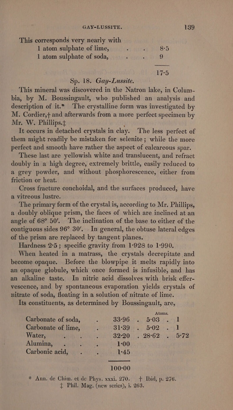 This corresponds very nearly with 1 atom sulphate of lime, ; , 8-5 1 atom sulphate of soda, : 9 17:5 Sp. 18. Gay-Lussite. This mineral was discovered in the Natron lake, in Colum- bia, by M. Boussingault, who published an analysis and description of it.* The crystalline form was investigated by M. Cordier,+} and afterwards from a more perfect specimen by Mr. W. Phillips. It occurs in detached crystals in clay. The less perfect of them might readily be mistaken for selenite; while the more perfect and smooth have rather the aspect of calcareous spar. These last are yellowish white and translucent, and refract doubly in a high degree, extremely brittle, easily reduced to a grey powder, and without phosphorescence, either from friction or heat. Cross fracture conchoidal, and the surfaces produced, have a vitreous lustre. The primary form of the crystal is, according to Mr. Phillips, a doubly oblique prism, the faces of which are inclined at an angle of 68° 50’. ‘The inclination of the base to either of the contiguous sides 96° 30’. . In general, the obtuse lateral edges of the prism are replaced by tangent planes. Hardness 2°5; specific gravity from 1-928 to 1-990. When heated in a matrass, the crystals decrepitate and become opaque. Before the blowpipe it melts rapidly into an opaque globule, which once formed is infusible, and has an alkaline taste. In nitric acid dissolves with brisk effer- vescence, and by spontaneous evaporation yields crystals of nitrate of soda, floating in a solution of nitrate of lime. Its constituents, as determined by Boussingault, are, Atoms. Carbonate of soda, : 33°96... ... 5°03... ..°51 Carbonate of lime, : SSS 5:02; +..751 Water, : ; : 3220) |&lt; 128°O2)) airorhe Alumina, . rt Hae 1:00 Carbonic acid, ; ; 1°45 100-00 * Ann. de Chim. et de Phys. xxxi. 270. f Ibid, p. 276. t Phil, Mag. (new series), i. 263.