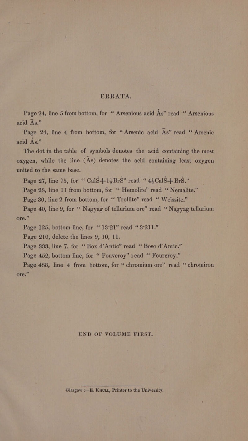 ERRATA. Page 24, line 5 from bottom, for ‘ Arsenious acid As” read ‘ Arsenious acid As.” Page 24, line 4 from bottom, for “ Arsenic acid As” read “ Arsenic acid As.” | The dot in the table of symbols denotes the acid containing the most oxygen, while the line (As) denotes the acid containing least oxygen united to the same base. Page 27, line 15, for ‘‘ CalS-+-14BrS” read “ 4}CalS+-Brs.” Page 28, line 11 from bottom, for ‘“‘ Hemolite” read “ Nemalite.” Page 30, line 2 from bottom, for ‘‘ Trollite” read ‘* Weissite.” Page 40, line 9, for ‘*‘ Nagyag of tellurium ore” read “ Nagyag tellurium ore.” Page 125, bottom line, for ‘‘ 13°21” read “ 3°211.” Page 210, delete the lines 9, 10, 11. Page 338, line 7, for ‘“‘ Box d’Antic” read ‘‘ Bose d’ Antic.” Page 452, bottom line, for “ Fouveroy” read ‘‘ Fourcroy.” Page 488, line 4 from bottom, for “ chromium ore” read ‘‘ chromiron ” ore. END OF VOLUME FIRST, Glasgow :—E, KuuL.t, Printer to the University.