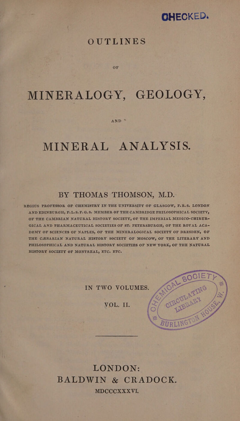 OHECKED. OUTLINES OF MINERALOGY, GEOLOGY, AND * MINERAL ANALYSIS. BY THOMAS THOMSON, M.D. REGIUS PROFESSOR OF CHEMISTRY IN THE UNIVERSITY OF GLASGOW, F.R.S. LONDON AND EDINBURGH, F.L.S,. F.G.S. MEMBER OF THE CAMBRIDGE PHILOSOPHICAL SOCIETY, OF THE CAMBRIAN NATURAL HISTORY SOCIETY, OF THE IMPERIAL MEDICO-CHIRUR-= GICAL AND PHARMACEUTICAL SOCIETIES OF ST. PETERSBURGH, OF THE ROYAL ACA= DEMY OF SCIENCES OF NAPLES, OF THE MINERALOGICAL SOCIETY OF DRESDEN, OF THE CZSARIAN NATURAL HISTORY SOCIETY OF MOSCOW, OF THE LITERARY AND PHILOSOPHICAL AND NATURAL HISTORY SOCIETIES OF NEW YORK, OF THE NATURAL HISTORY SOCIETY OF MONTREAL, ETC. ETC. IN TWO VOLUMES. VOL. II. LONDON: BALDWIN &amp; CRADOCK. MDCCCXXXVL