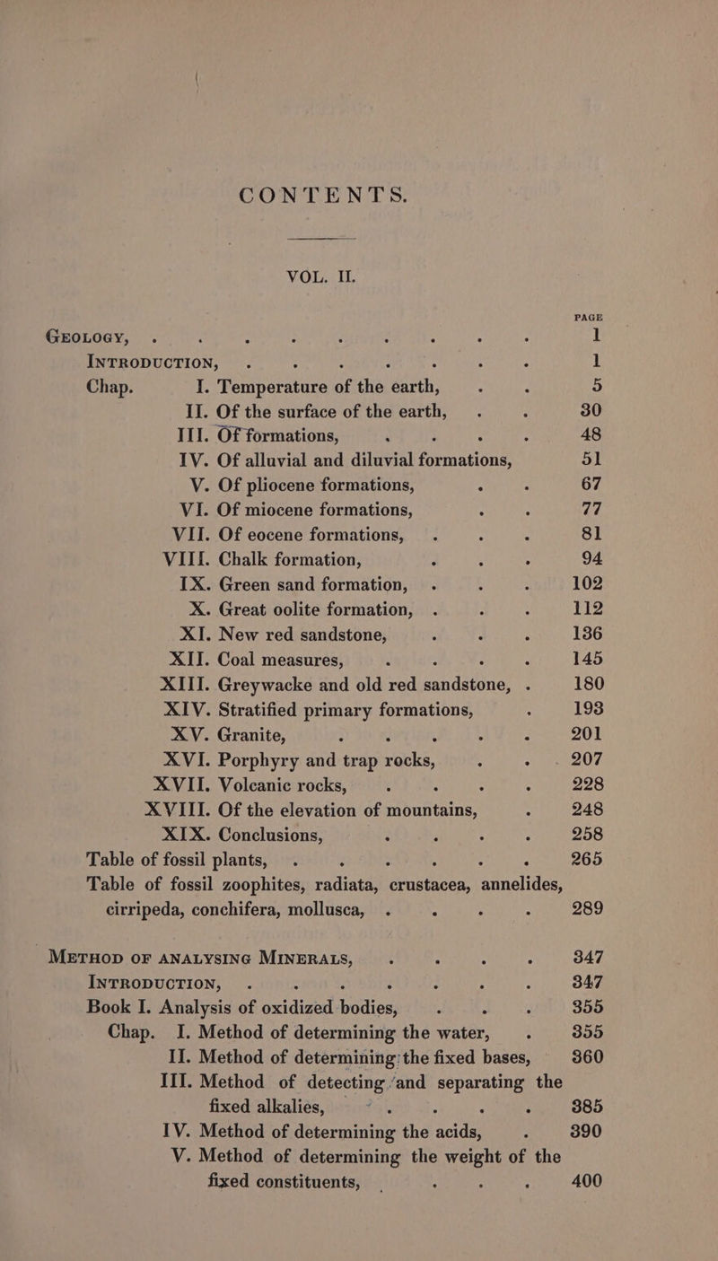 GEOLOGY, CONTENTS. VOL. II. Temperature of the earth, Of the elevation of mountains, Conclusions, Chap. IJ. Method of determining: the fixed bases, III. Method of detecting “and separating the fixed alkalies, . IV. Method of determining the a i V. Method of determining the ee of the fixed constituents, , PAGE 94 102 112 136 145 180 193 201 228 248 258 265 289 347 347 355 355 360 385 390 400