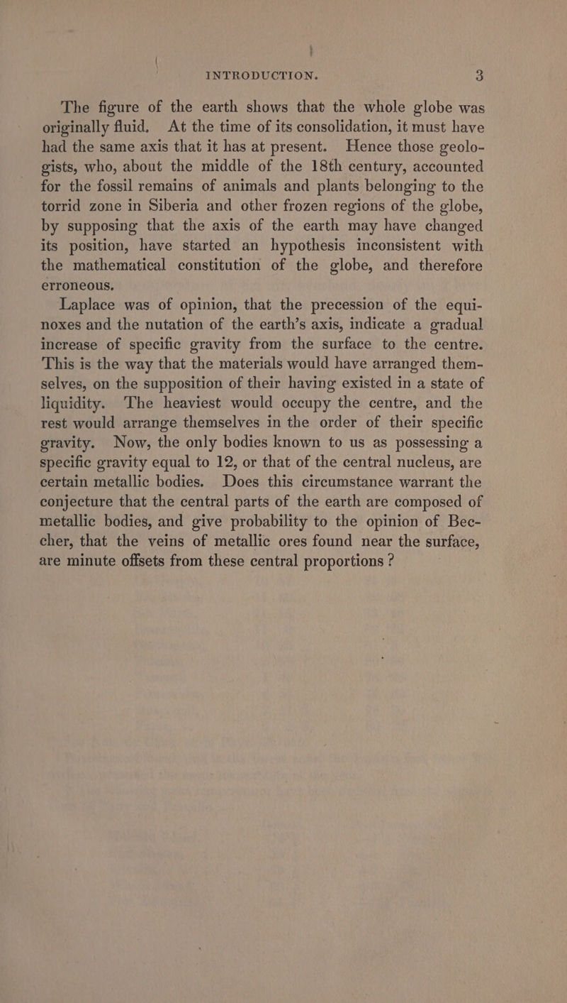 The figure of the earth shows that the whole globe was originally fluid. At the time of its consolidation, it must have had the same axis that it has at present. Hence those geolo- gists, who, about the middle of the 18th century, accounted for the fossil remains of animals and plants belonging to the torrid zone in Siberia and other frozen regions of the globe, by supposing that the axis of the earth may have changed its position, have started an hypothesis inconsistent with the mathematical constitution of the globe, and therefore erroneous. Laplace was of opinion, that the precession of the equi- noxes and the nutation of the earth’s axis, indicate a gradual increase of specific gravity from the surface to the centre. This is the way that the materials would have arranged them- selves, on the supposition of their having existed in a state of liquidity. ‘The heaviest would occupy the centre, and the rest would arrange themselves in the order of their specific gravity. Now, the only bodies known to us as possessing a specific gravity equal to 12, or that of the central nucleus, are certain metallic bodies. Does this circumstance warrant the conjecture that the central parts of the earth are composed of metallic bodies, and give probability to the opinion of Bec- cher, that the veins of metallic ores found near the surface, are minute offsets from these central proportions ?