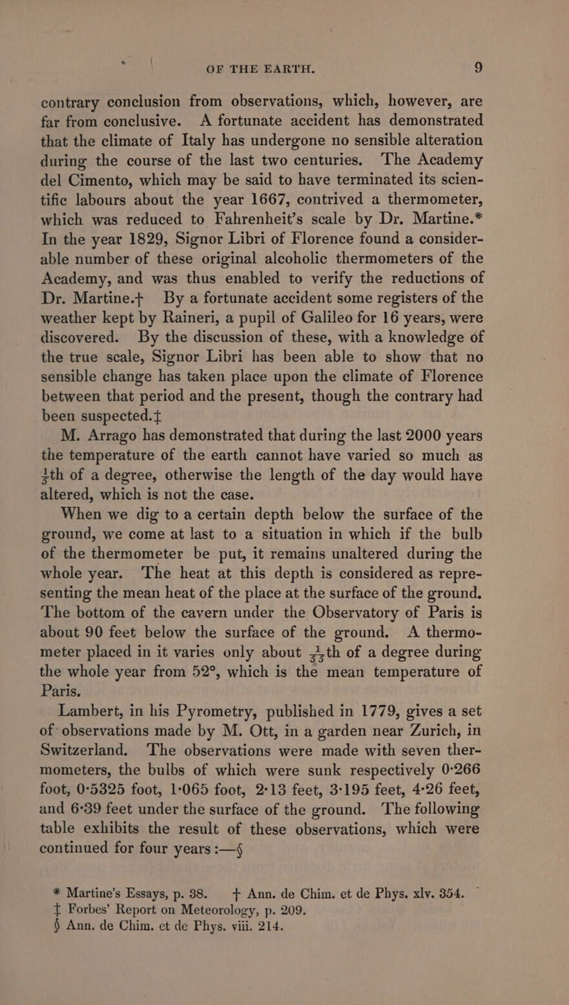 contrary conclusion from observations, which, however, are far from conclusive. A fortunate accident has demonstrated that the climate of Italy has undergone no sensible alteration during the course of the last two centuries. The Academy del Cimento, which may be said to have terminated its scien- tific labours about the year 1667, contrived a thermometer, which was reduced to Fahrenheit’s scale by Dr. Martine.* In the year 1829, Signor Libri of Florence found a consider- able number of these original alcoholic thermometers of the Academy, and was thus enabled to verify the reductions of Dr. Martine.t By a fortunate accident some registers of the weather kept by Raineri, a pupil of Galileo for 16 years, were discovered. By the discussion of these, with a knowledge of the true scale, Signor Libri has been able to show that no sensible change has taken place upon the climate of Florence between that period and the present, though the contrary had been suspected. { M. Arrago has demonstrated that during the last 2000 years the temperature of the earth cannot have varied so much as 3th of a degree, otherwise the length of the day would have altered, which is not the case. When we dig to a certain depth below the surface of the ground, we come at last to a situation in which if the bulb of the thermometer be put, it remains unaltered during the whole year. The heat at this depth is considered as repre- senting the mean heat of the place at the surface of the ground. The bottom of the cavern under the Observatory of Paris is about 90 feet below the surface of the ground. &lt;A thermo- meter placed in it varies only about Ath of a degree during the whole year from 52°, which is the mean temperature of Paris. Lambert, in his Pyrometry, published in 1779, gives a set of observations made by M. Ott, in a garden near Zurich, in Switzerland. ‘The observations were made with seven ther- mometers, the bulbs of which were sunk respectively 0:266 foot, 0°5325 foot, 1-065 foot, 2°13 feet, 3-195 feet, 4-26 feet, and 6°39 feet under the surface of the ground. The following table exhibits the result of these observations, which were continued for four years :—4 * Martine’s Essays, p. 38. + Ann. de Chim. et de Phys. xly. 354. { Forbes’ Report on Meteorology, p. 209. § Ann. de Chim. et de Phys. viii. 214.