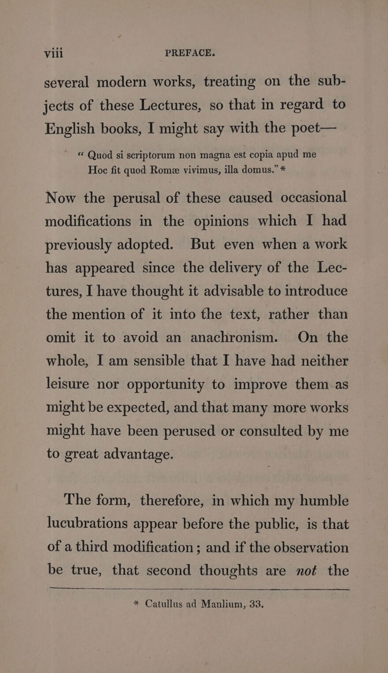 several modern works, treating on the sub- jects of these Lectures, so that in regard to English books, I might say with the poet— « Quod si scriptorum non magna est copia apud me Hoc fit quod Rome vivimus, illa domus.” * Now the perusal of these caused occasional modifications in the opinions which I had previously adopted. But even when a work has appeared since the delivery of the Lec- tures, I have thought it advisable to introduce the mention of it into the text, rather than omit it to avoid an anachronism. On the whole, I am sensible that I have had neither leisure nor opportunity to improve them as might be expected, and that many more works might have been perused or consulted by me to great advantage. The form, therefore, in which my humble lucubrations appear before the public, is that of a third modification; and if the observation be true, that second thoughts are not the * Catullus ad Manlium, 33.