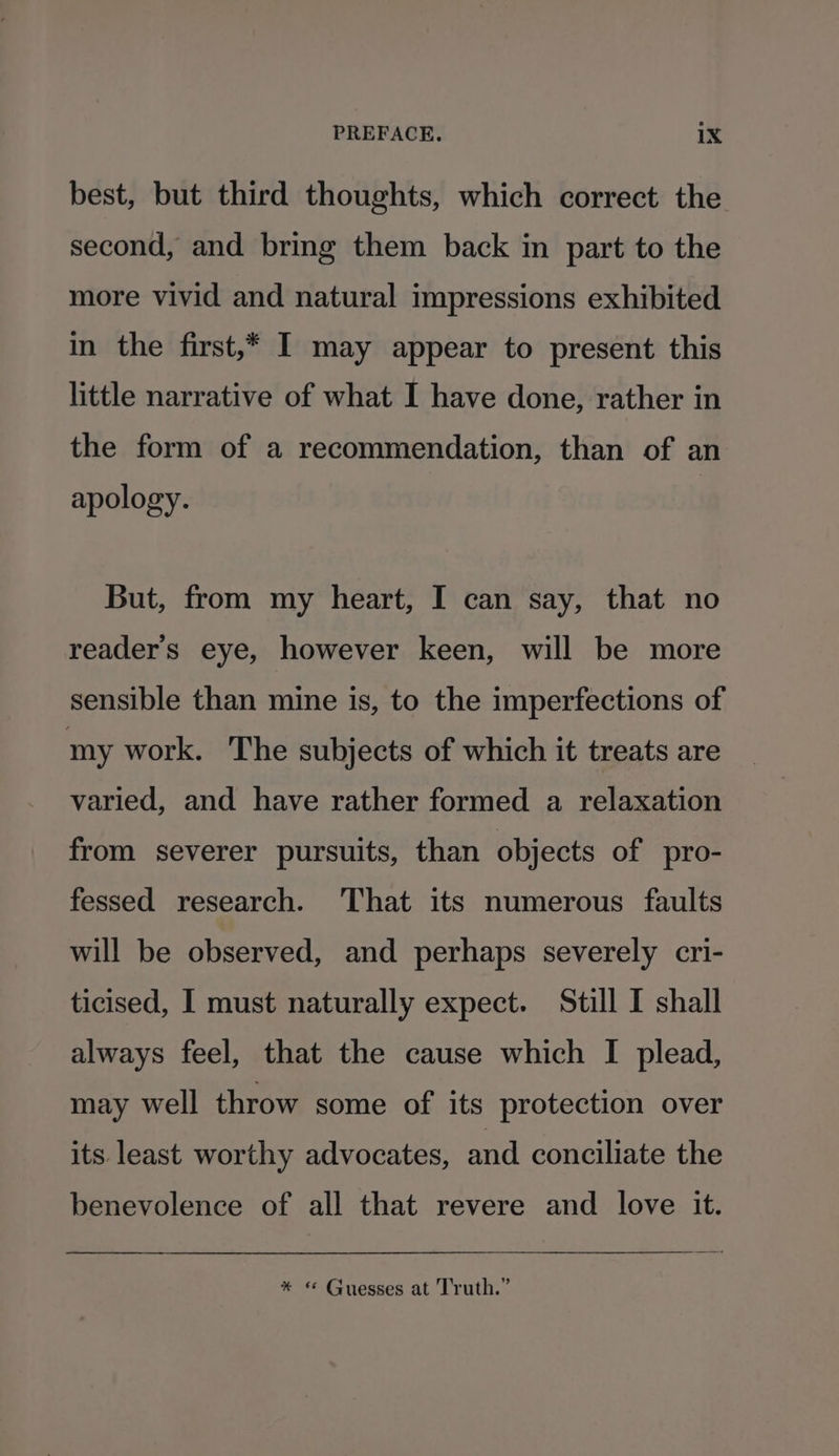 best, but third thoughts, which correct the second, and bring them back in part to the more vivid and natural impressions exhibited in the first,* I may appear to present this little narrative of what I have done, rather in the form of a recommendation, than of an apology. But, from my heart, I can say, that no reader's eye, however keen, will be more sensible than mine is, to the imperfections of my work. ‘The subjects of which it treats are varied, and have rather formed a relaxation from severer pursuits, than objects of pro- fessed research. That its numerous faults will be observed, and perhaps severely cri- ticised, I must naturally expect. Still I shall always feel, that the cause which I plead, may well throw some of its protection over its least worthy advocates, and conciliate the benevolence of all that revere and love it. * © Guesses at Truth.”