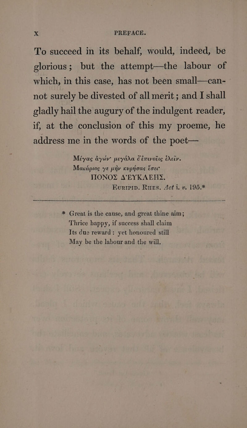 To succeed in its behalf, would, indeed, be glorious; but the attempt—the labour of which, in this case, has not been small—can- not surely be divested of all merit; and I shall gladly hail the augury of the indulgent reader, if, at the conclusion of this my proeme, he address me in the words of the poet— Méyac dyov peydda Céruvoése EXELY. Makcipioc ‘ye py Kupyoas éoet* IIONOY A’VEYKAERY. Euripip. Russ. Acti. v. 195.* * Great is the cause, and great thine aim; Thrice bappy, if success shall claim Its due reward: yet honoured still May be the labour and the will.