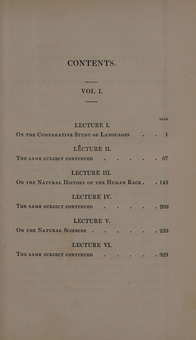 CONTENTS. VOL I. LECTURE I. On THE COMPARATIVE STUDY OF LANGUAGES LECTURE II. THE SAME SUBJECT CONTINUED LECTURE III. LECTURE IV. — THE SAME SUBJECT CONTINUED LECTURE V. Own THE NATURAL SCIENCES LECTURE VI. THE SAME SUBJECT CONTINUED PAGE 67 - 143 - 209 - 259 - 323