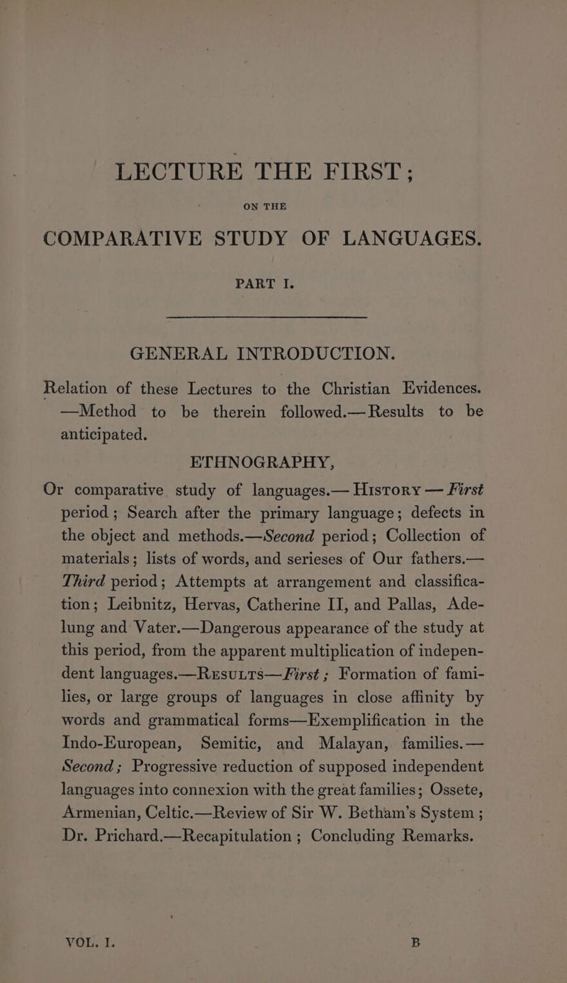 LECTURE THE FIRST; ON THE COMPARATIVE STUDY OF LANGUAGES. PART I. GENERAL INTRODUCTION. Relation of these Lectures to the Christian Evidences. —Method to be therein followed.—Results to be anticipated. ETHNOGRAPHY, Or comparative study of languages.— History — First period ; Search after the primary language; defects in the object and methods.—Second period; Collection of materials; lists of words, and serieses of Our fathers.— Third period; Attempts at arrangement and classifica- tion; Leibnitz, Hervas, Catherine II, and Pallas, Ade- lung and Vater.—Dangerous appearance of the study at this period, from the apparent multiplication of indepen- dent languages.—Rusutts—VFirst ; Formation of fami- lies, or large groups of languages in close affinity by words and grammatical forms—Exemplification in the Indo-European, Semitic, and Malayan, families. — Second; Progressive reduction of supposed independent languages into connexion with the great families; Ossete, Armenian, Celtic.—Review of Sir W. Betham’s System ; Dr. Prichard.—Recapitulation ; Concluding Remarks.