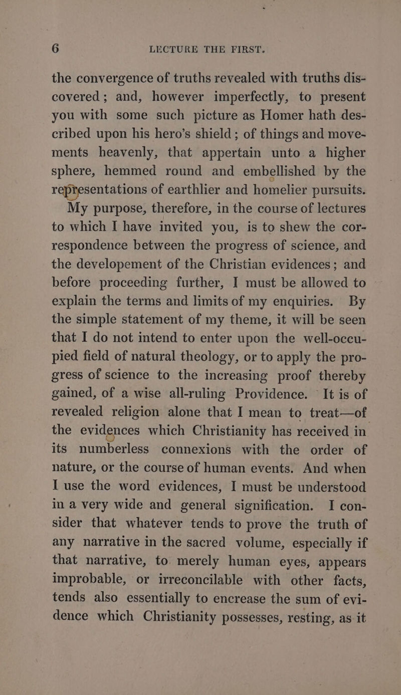 the convergence of truths revealed with truths dis- covered ; and, however imperfectly, to present you with some such picture as Homer hath des- cribed upon his hero’s shield ; of things and move- ments heavenly, that appertain unto a higher sphere, hemmed round and embellished by the representations of earthlier and homelier pursuits. My purpose, therefore, in the course of lectures to which I have invited you, is to shew the cor- respondence between the progress of science, and the developement of the Christian evidences; and before proceeding further, I must be allowed to explain the terms and limits of my enquiries. By the simple statement of my theme, it will be seen that I do not intend to enter upon the well-occu- pied field of natural theology, or to apply the pro- gress of science to the increasing proof thereby gained, of a wise all-ruling Providence. It is of revealed religion alone that I mean to treat—of the evidences which Christianity has received in its numberless connexions with the order of nature, or the course of human events. And when I use the word evidences, I must be understood in a very wide and general signification. I con- sider that whatever tends to prove the truth of any narrative in the sacred volume, especially if that narrative, to merely human eyes, appears improbable, or irreconcilable with other facts, tends also essentially to encrease the sum of evi- dence which Christianity possesses, resting, as it