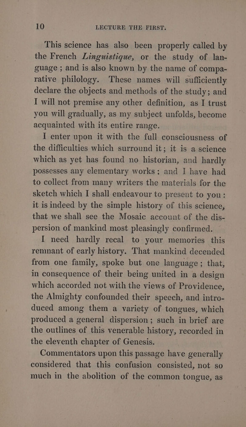 This science has also been properly called by the French Linguistique, or the study of lan- guage ; and is also known by the name of compa- rative philology. These names will sufficiently declare the objects and methods of the study; and I will not premise any other definition, as I trust you will gradually, as my subject unfolds, become acquainted with its entire range. I enter upon it with the full consciousness of the difficulties which surround it; it is a science which as yet has found no historian, and hardly possesses any elementary works; and I have had to collect from many writers the materials for the sketch which I shall endeavour to present to you: it is indeed by the simple history of this science, that we shall see the Mosaic account of the dis- persion of mankind most pleasingly confirmed. I need hardly recal to your memories this remnant of early history. That mankind decended from one family, spoke but one language ; that, in consequence of their being united in a design which accorded not with the views of Providence, the Almighty confounded their speech, and intro- duced among them a variety of tongues, which produced a general dispersion; such in brief are the outlines of this venerable history, recorded in the eleventh chapter of Genesis. Commentators upon this passage have generally considered that this confusion consisted, not so much in the abolition of the common tongue, as