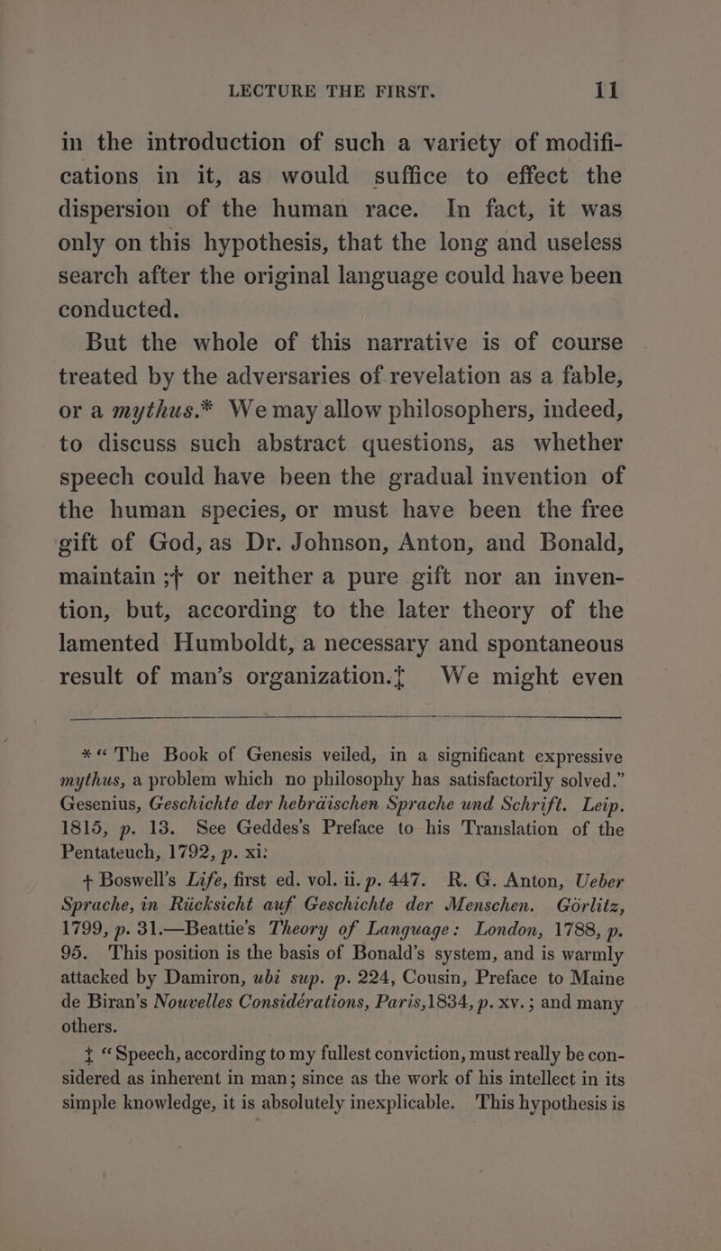 in the introduction of such a variety of modifi- cations in it, as would suffice to effect the dispersion of the human race. In fact, it was only on this hypothesis, that the long and useless search after the original language could have been conducted. But the whole of this narrative is of course treated by the adversaries of revelation as a fable, or a mythus.* We may allow philosophers, indeed, to discuss such abstract questions, as whether speech could have heen the gradual invention of the human species, or must have been the free gift of God, as Dr. Johnson, Anton, and Bonald, maintain ;{ or neither a pure gift nor an inven- tion, but, according to the later theory of the lamented Humboldt, a necessary and spontaneous result of man’s organization.{ We might even *« The Book of Genesis veiled, in a significant expressive mythus, a problem which no philosophy has satisfactorily solved.” Gesenius, Geschichte der hebraischen Sprache und Schrift. Leip. 1815, p. 13. See Geddes's Preface to his Translation of the Pentateuch, 1792, p. xi: + Boswell’s Life, first ed. vol. ii. p. 447. R. G. Anton, Ueber Sprache, in Riicksicht auf Geschichte der Menschen. Gorlitz, 1799, p. 31.—Beattie’s Theory of Language: London, 1788, p. 95. This position is the basis of Bonald’s system, and is warmly attacked by Damiron, whi sup. p. 224, Cousin, Preface to Maine de Biran’s Nouvelles Considérations, Paris,1834, p. xv.; and many others. t “Speech, according to my fullest conviction, must really be con- sidered as inherent in man; since as the work of his intellect in its simple knowledge, it is absolutely inexplicable. 'This hypothesis is