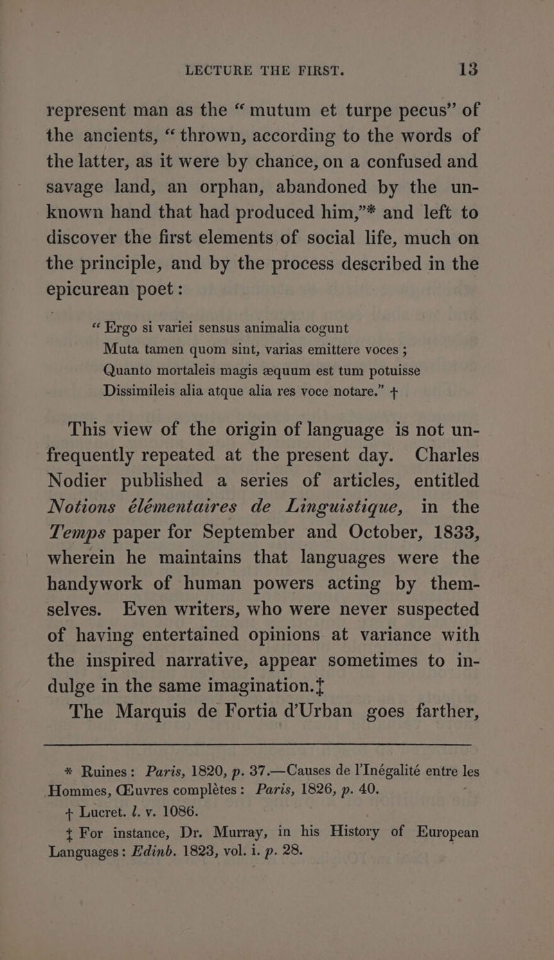 represent man as the “ mutum et turpe pecus” of the ancients, “ thrown, according to the words of the latter, as it were by chance, on a confused and savage land, an orphan, abandoned by the un- known hand that had produced him,”* and left to discover the first elements of social life, much on the principle, and by the process described in the epicurean poet : ‘Ergo si variei sensus animalia cogunt Muta tamen quom sint, varias emittere voces ; Quanto mortaleis magis equum est tum potuisse Dissimileis alia atque alia res voce notare.” + This view of the origin of language is not un- frequently repeated at the present day. Charles Nodier published a series of articles, entitled Notions élémentaires de Linguistique, in the Temps paper for September and October, 1833, wherein he maintains that languages were the handywork of human powers acting by them- selves. Even writers, who were never suspected of having entertained opinions at variance with the inspired narrative, appear sometimes to in- dulge in the same imagination. { The Marquis de Fortia d’Urban goes farther, * Ruines: Paris, 1820, p. 37.—Causes de l'Inégalité entre igs Hommes, Giuvres completes: Paris, 1826, p. 40. + Lucret. J. v. 1086. { For instance, Dr. Murray, in his History of European Languages: Edinb. 1823, vol. i. p. 28.