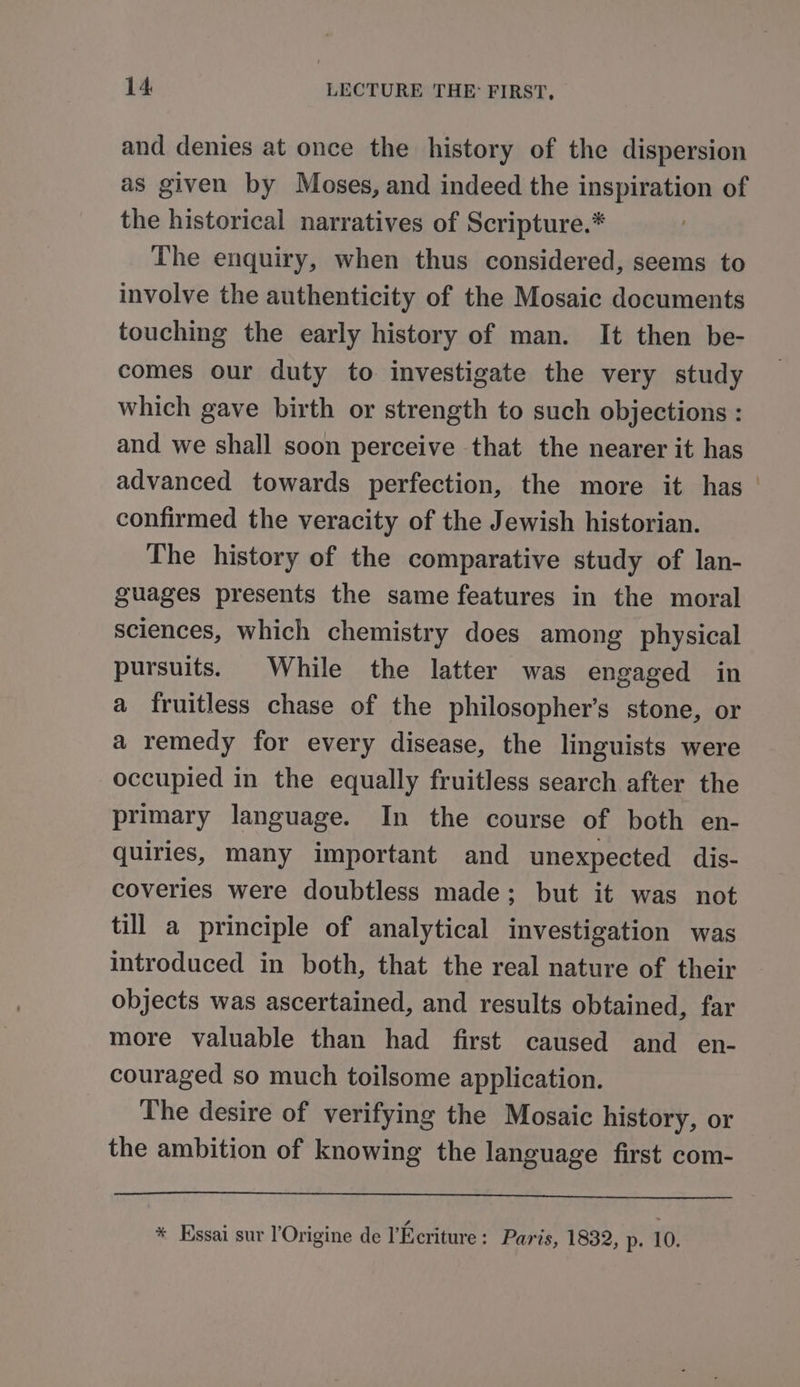 and denies at once the history of the dispersion as given by Moses, and indeed the inspiration of the historical narratives of Scripture.* The enquiry, when thus considered, seems to involve the authenticity of the Mosaic documents touching the early history of man. It then be- comes our duty to investigate the very study which gave birth or strength to such objections : and we shall soon perceive that the nearer it has advanced towards perfection, the more it has | confirmed the veracity of the Jewish historian. The history of the comparative study of lan- guages presents the same features in the moral sciences, which chemistry does among physical pursuits. While the latter was engaged in a fruitless chase of the philosopher’s stone, or a remedy for every disease, the linguists were occupied in the equally fruitless search after the primary language. In the course of both en- quiries, many important and unexpected dis- coveries were doubtless made; but it was not till a principle of analytical investigation was introduced in both, that the real nature of their objects was ascertained, and results obtained, far more valuable than had first caused and en- couraged so much toilsome application. The desire of verifying the Mosaic history, or the ambition of knowing the language first com- * Essai sur l’Origine de l’Ecriture : Paris, 1832, p. 10.