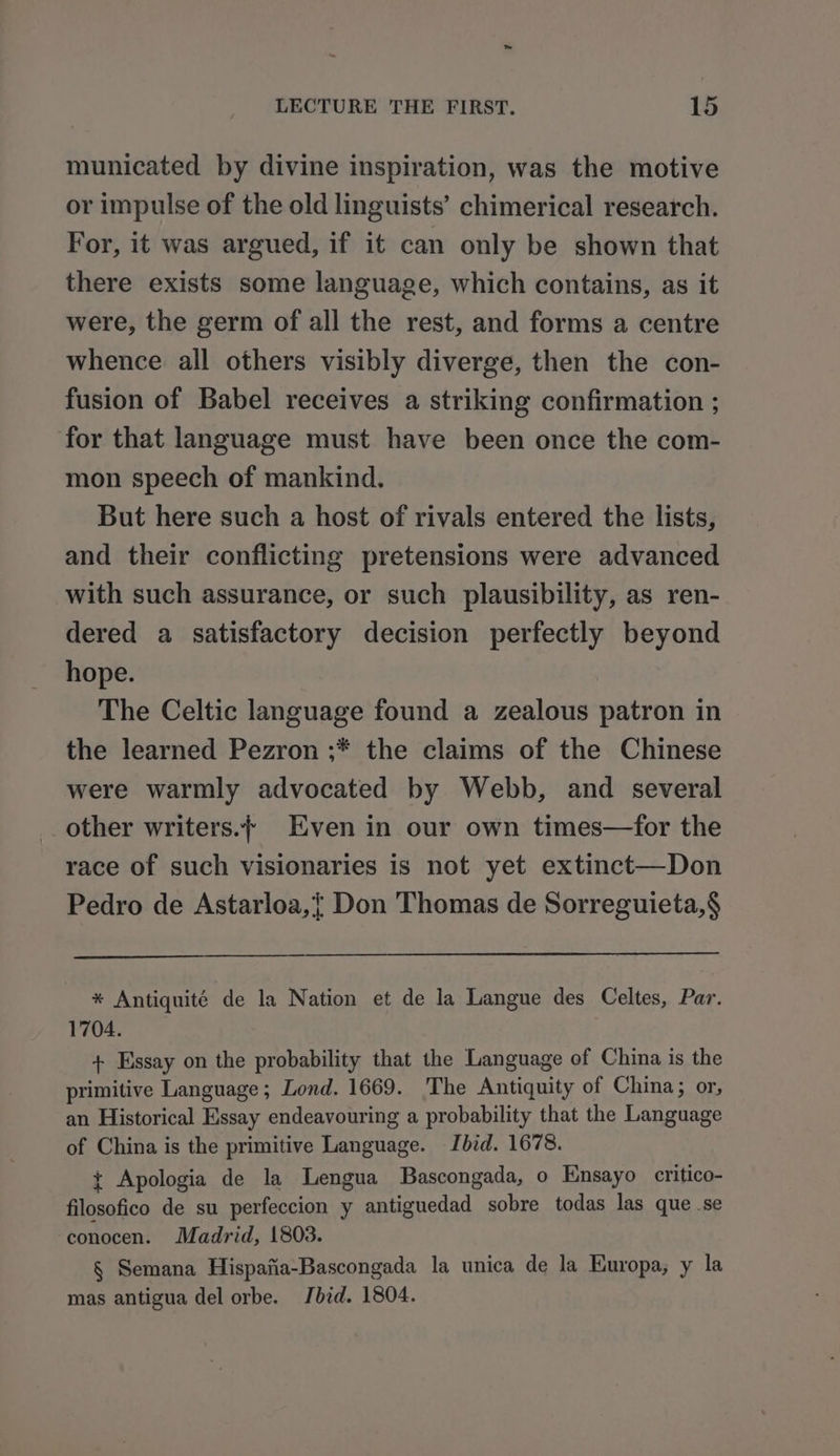 municated by divine inspiration, was the motive or impulse of the old linguists’ chimerical research. For, it was argued, if it can only be shown that there exists some language, which contains, as it were, the germ of all the rest, and forms a centre whence all others visibly diverge, then the con- fusion of Babel receives a striking confirmation ; for that language must have been once the com- mon speech of mankind. But here such a host of rivals entered the lists, and their conflicting pretensions were advanced with such assurance, or such plausibility, as ren- dered a satisfactory decision perfectly beyond hope. The Celtic language found a zealous patron in the learned Pezron ;* the claims of the Chinese were warmly advocated by Webb, and several other writers.} Even in our own times—for the race of such visionaries is not yet extinct—Don Pedro de Astarloa,} Don Thomas de Sorreguieta,§$ * Antiquité de la Nation et de la Langue des Celtes, Par. 1704. + Essay on the probability that the Language of China is the primitive Language; Lond. 1669. ‘The Antiquity of China; or, an Historical Essay endeavouring a probability that the Language of China is the primitive Language. Ibid. 1678. t Apologia de la Lengua Bascongada, o Ensayo critico- filosofico de su perfeccion y antiguedad sobre todas las que se conocen. Madrid, 1803. § Semana Hispafia-Bascongada la unica de la Europa, y la mas antigua del orbe. Jbid. 1804.