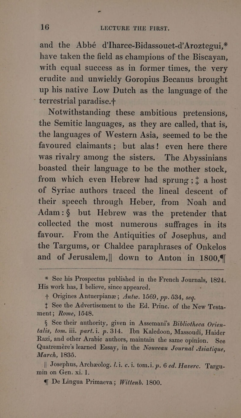 and the Abbé d’Iharce-Bidassouet-d’Aroztegui,* have taken the field as champions of the Biscayan, with equal success as in former times, the very erudite and unwieldy Goropius Becanus brought up his native Low Dutch as the language of the - terrestrial paradise.} Notwithstanding these ambitious pretensions, the Semitic languages, as they are called, that is, the languages of Western Asia, seemed to be the favoured claimants; but alas! even here there was rivalry among the sisters. The Abyssinians boasted their language to be the mother stock, from which even Hebrew had sprung ;* a host of Syriac authors traced the lineal descent of their speech through Heber, from Noah and Adam:§ but Hebrew was the pretender that collected the most numerous suffrages in its favour. From the Antiquities of Josephus, and the Targums, or Chaldee paraphrases of Onkelos and of Jerusalem,|| down to Anton in 1800,4] * See his Prospectus published in the French Journals 1824. His work has, I believe, since appeared. + Origines Antuerpiane ; Antw. 1569, pp. 534, seq. { See the Advertisement to the Ed. Princ. of the New Testa- ment; Rome, 1548. § See their authority, given in Assemani’s Bibliotheca Orien- talis, tom. ill. part.i. p. 314. Ibn Kaledoon, Massoudi, Haider Razi, and other Arabic authors, maintain the same opinion. See Quatremére’s learned Essay, in the Nowveauw Journal Asiatique, March, 1835. || Josephus, Archzolog. /.i. ¢. i. tom.i. p. 6 ed. Havere. Targu- min on Gen. xi. 1. q De Lingua Brae ee Wittenb. 1800.