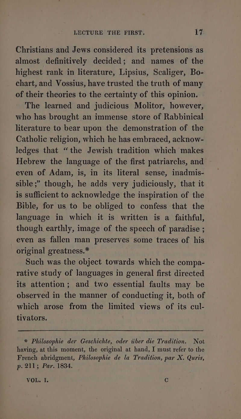 Christians and Jews considered its pretensions as almost definitively decided; and names of the highest rank in literature, Lipsius, Scaliger, Bo- chart, and Vossius, have trusted the truth of many of their theories to the certainty of this opinion. The learned and judicious Molitor, however, who has brought an immense store of Rabbinical literature to bear upon the demonstration of the Catholic religion, which he has embraced, acknow- ledges that “the Jewish tradition which makes Hebrew the language of the first patriarchs, and even of Adam, is, in its literal sense, inadmis- sible ;” though, he adds very judiciously, that it is sufficient to acknowledge the inspiration of the Bible, for us to be obliged to confess that the language in which it is written is a faithful, though earthly, image of the speech of paradise ; even as fallen man preserves some traces of his original greatness.* Such was the object towards which the compa- rative study of Janguages in general first directed its attention; and two essential faults may be observed in the manner of conducting it, both of which arose from the limited views of its cul- tivators. * Philosophie der Geschichte, oder tiber die Tradition. Not having, at this moment, the original at hand, I must refer to the French abridgment, Philosophie de la Tradition, par X. Quris, p. 211; Par. 1834. — VOL. I. C